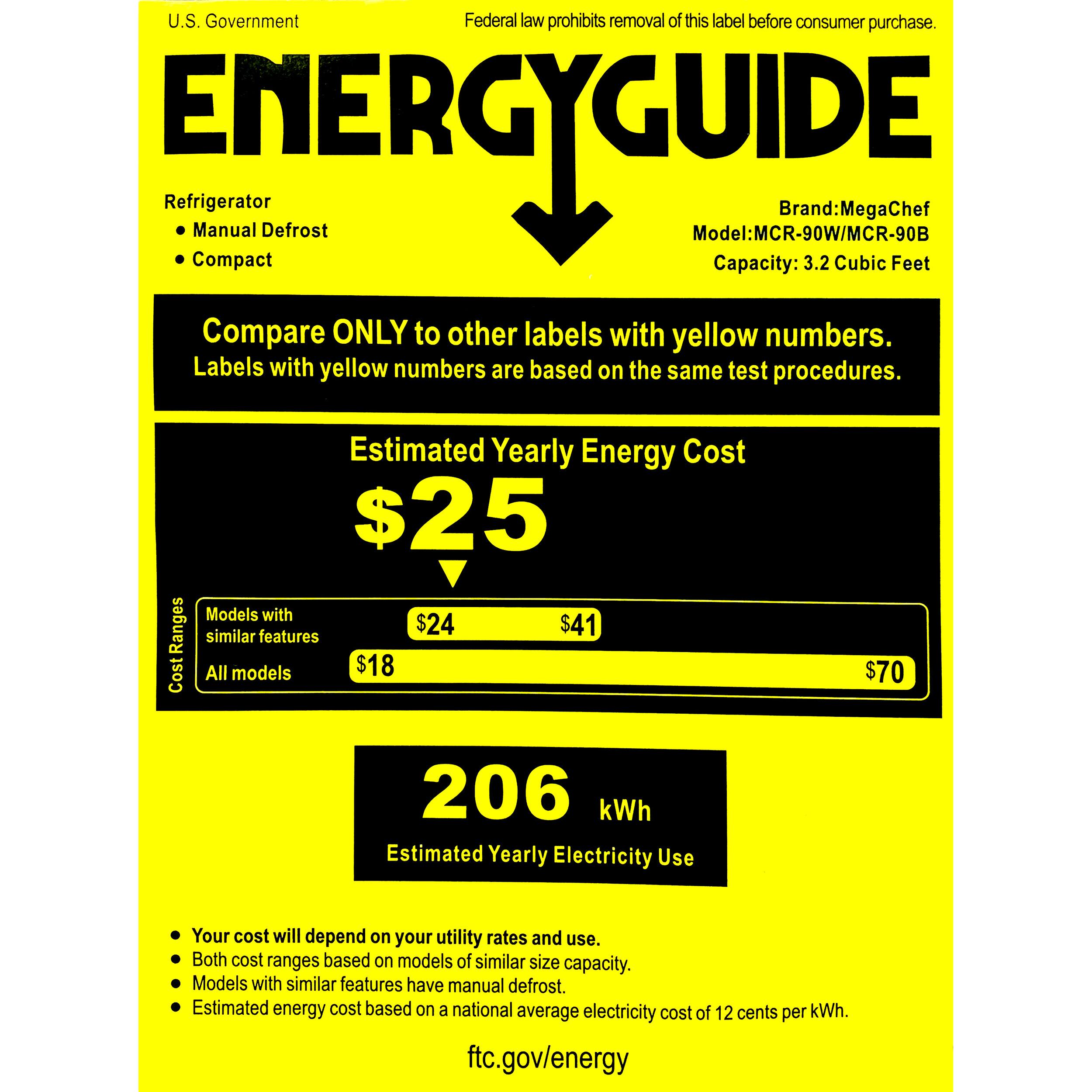 U.S. Government  
Federal law prohibits removal of this label before consumer purchase.  

ENERGYGUIDE  

Refrigerator  
- Manual Defrost  
- Compact  

Brand: MegaChef  
Model: MCR-90W/MCR-90B  
Capacity: 3.2 Cubic Feet  

Compare ONLY to other labels with yellow numbers.  
Labels with yellow numbers are based on the same test procedures.  

Estimated Yearly Energy Cost  
$25  

Cost  
Models with similar features $24  
All models $18  

$41  
$70  

206 kWh  
Estimated Yearly Electricity Use  

Your cost will depend on your utility rates and use.  
Both cost ranges based on models of similar size capacity.  
Models with similar features have manual defrost.  
Estimated energy cost based on a national average electricity cost of 12 cents per kWh.  

ftc.gov/energy
