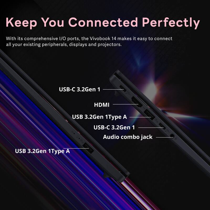 Keep You Connected Perfectly

With its comprehensive I/O ports, the VivoBook 14 makes it easy to connect all your existing peripherals, displays and projectors.

- USB-C 3.2Gen 1
- HDMI
- USB 3.2Gen 1 Type A
- USB-C 3.2Gen 1
- Audio combo jack
- USB 3.2Gen 1 Type A