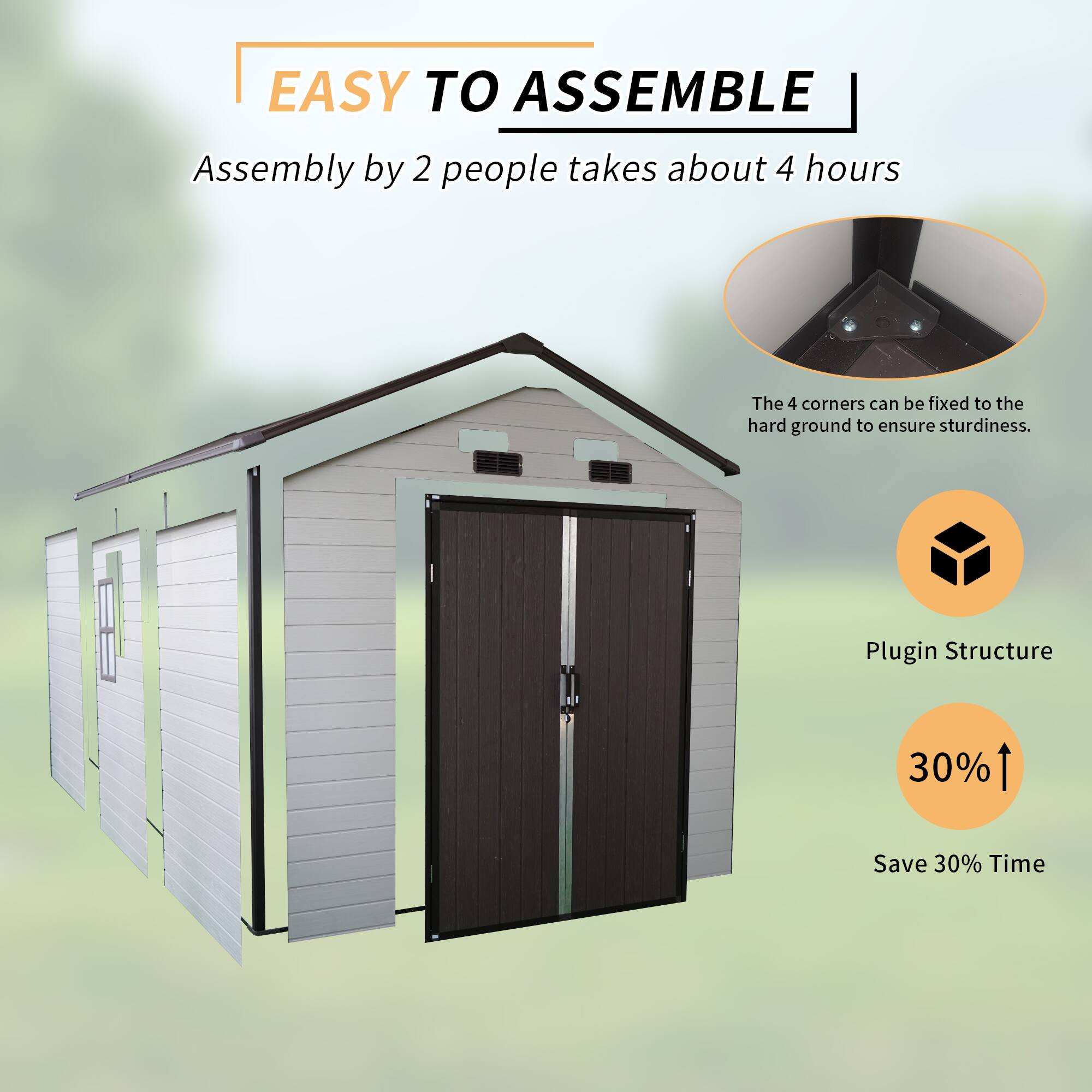 EASY TO ASSEMBLE  
Assembly by 2 people takes about 4 hours  
The 4 corners can be fixed to the hard ground to ensure sturdiness.  
Plugin Structure  
30%  
Save 30% Time