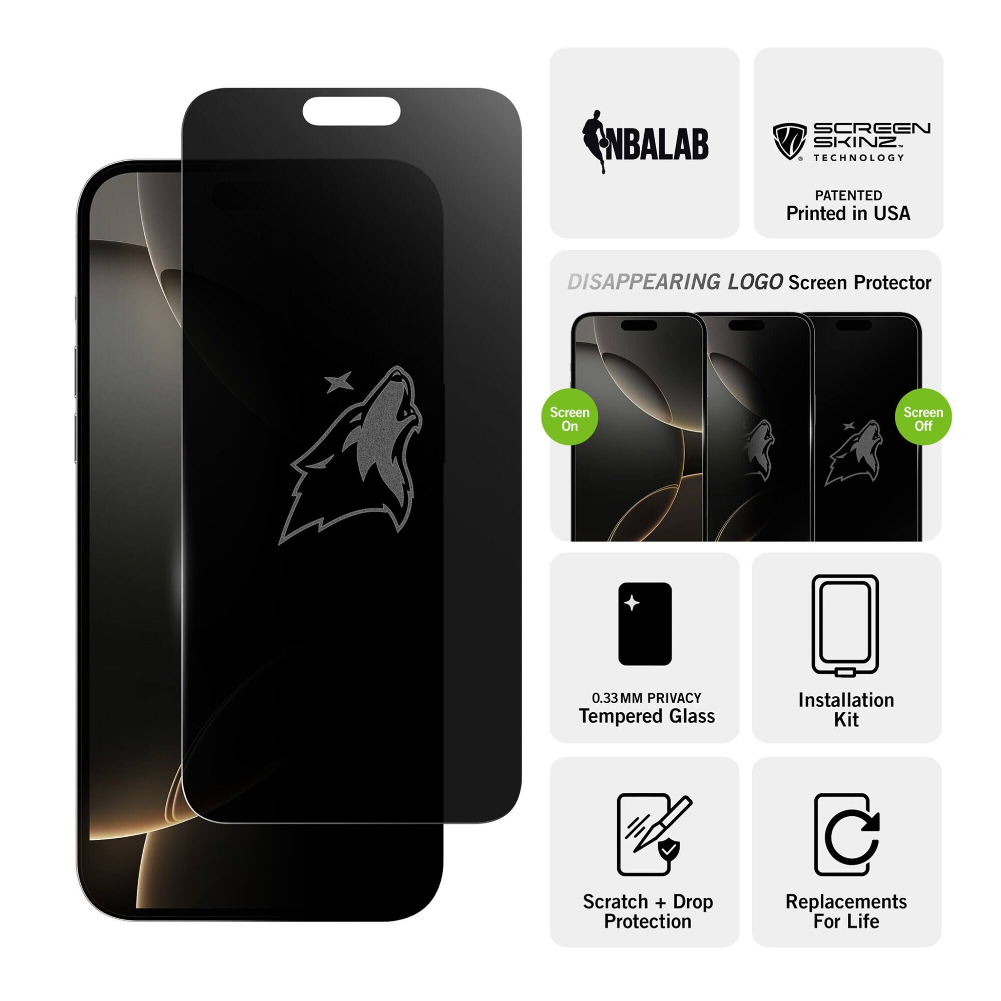NBALAB  
SCREEN SKINZ TECHNOLOGY  
PATENTED Printed in USA  
DISAPPEARING LOGO Screen Protector  
Screen On  
Screen Off  
0.33MM PRIVACY Tempered Glass  
Installation Kit  
Scratch + Drop Protection  
Replacements For Life