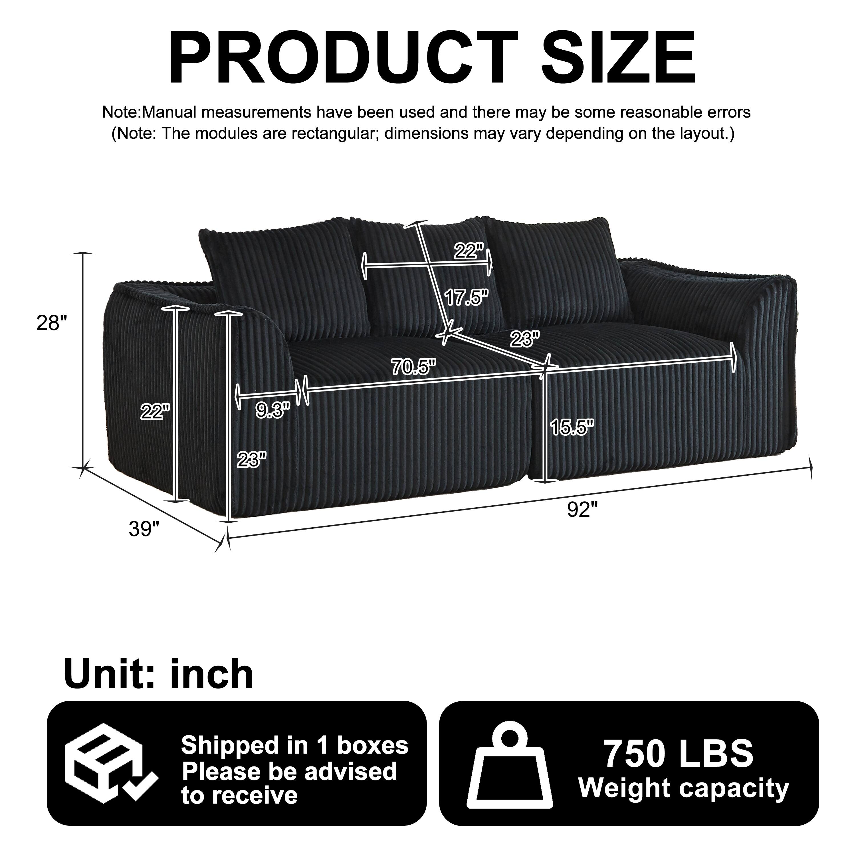 PRODUCT SIZE

Note: Manual measurements have been used and there may be some reasonable errors. (Note: The modules are rectangular; dimensions may vary depending on the layout.)

- 22"
- 28"
- 17.5"
- 23"
- 70.5"
- 22"
- 9.3"
- 23"
- 15.5"
- 39"
- 92"

Unit: inch

Shipped in 1 boxes

Please be advised to receive

750 LBS Weight capacity