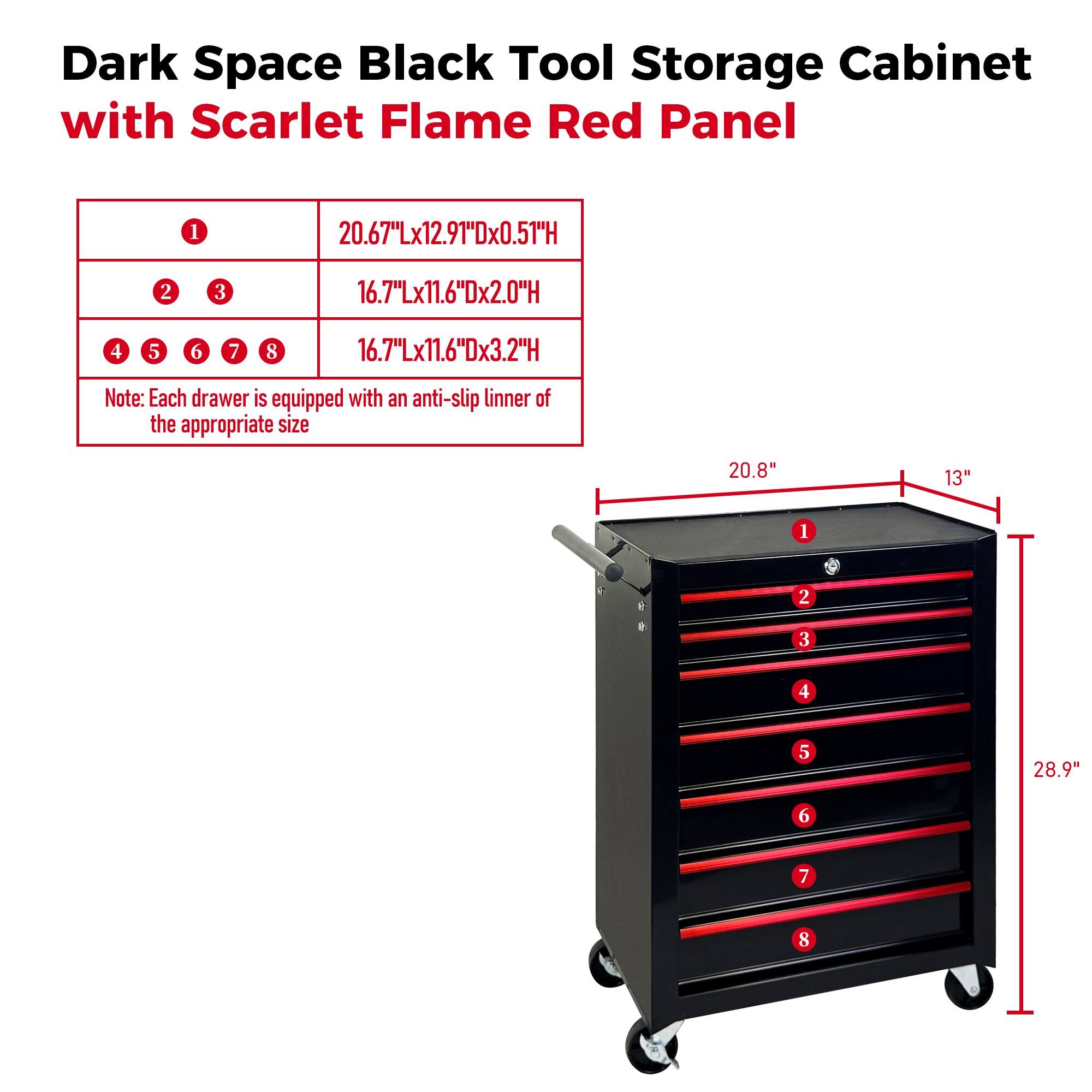 Dark Space Black Tool Storage Cabinet with Scarlet Flame Red Panel

1. 20.67"Lx12.91"Dx0.51"H
2. 3. 16.7"Lx11.6"Dx2.0"H
4. 5. 6. 7. 8. 16.7"Lx11.6"Dx3.2"H

Note: Each drawer is equipped with an anti-slip liner of the appropriate size

1. 20.8" 13"
2. 28.9"