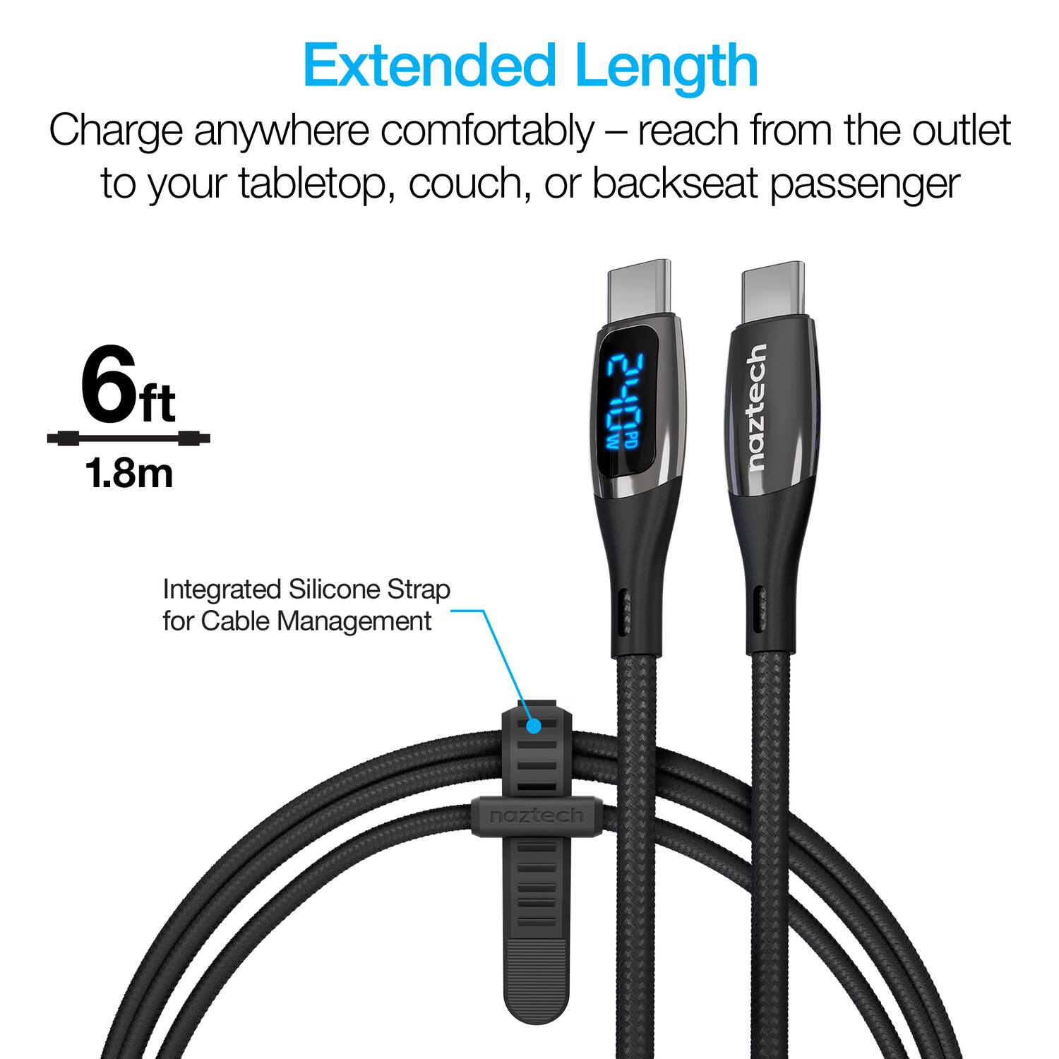Extended Length  
Charge anywhere comfortably – reach from the outlet to your tabletop, couch, or backseat passenger  
6ft 1.8m  
Integrated Silicone Strap for Cable Management  
naztech