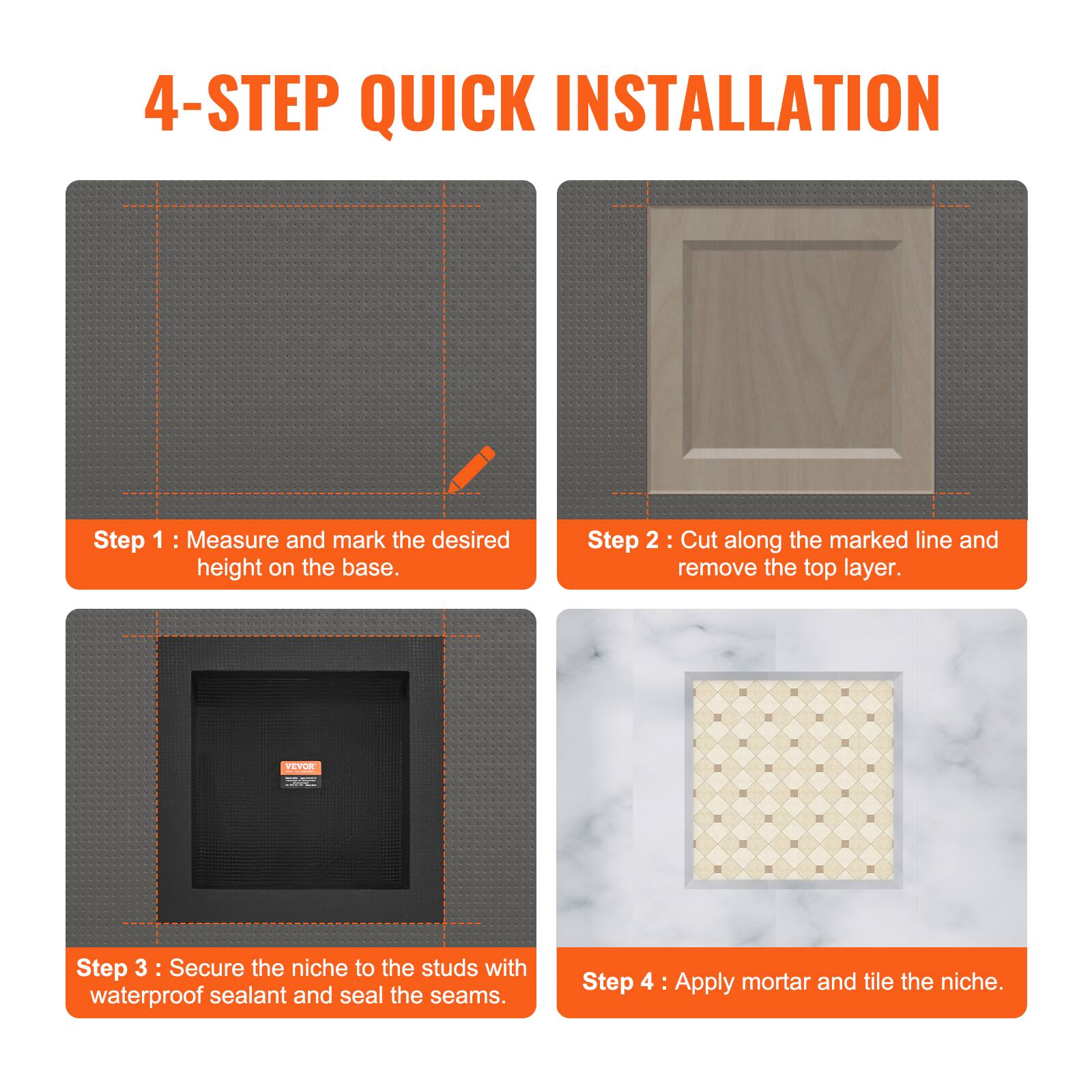 4-STEP QUICK INSTALLATION

Step 1: Measure and mark the desired height on the base.

Step 2: Cut along the marked line and remove the top layer.

Step 3: Secure the niche to the studs with waterproof sealant and seal the seams.

Step 4: Apply mortar and tile the niche.
