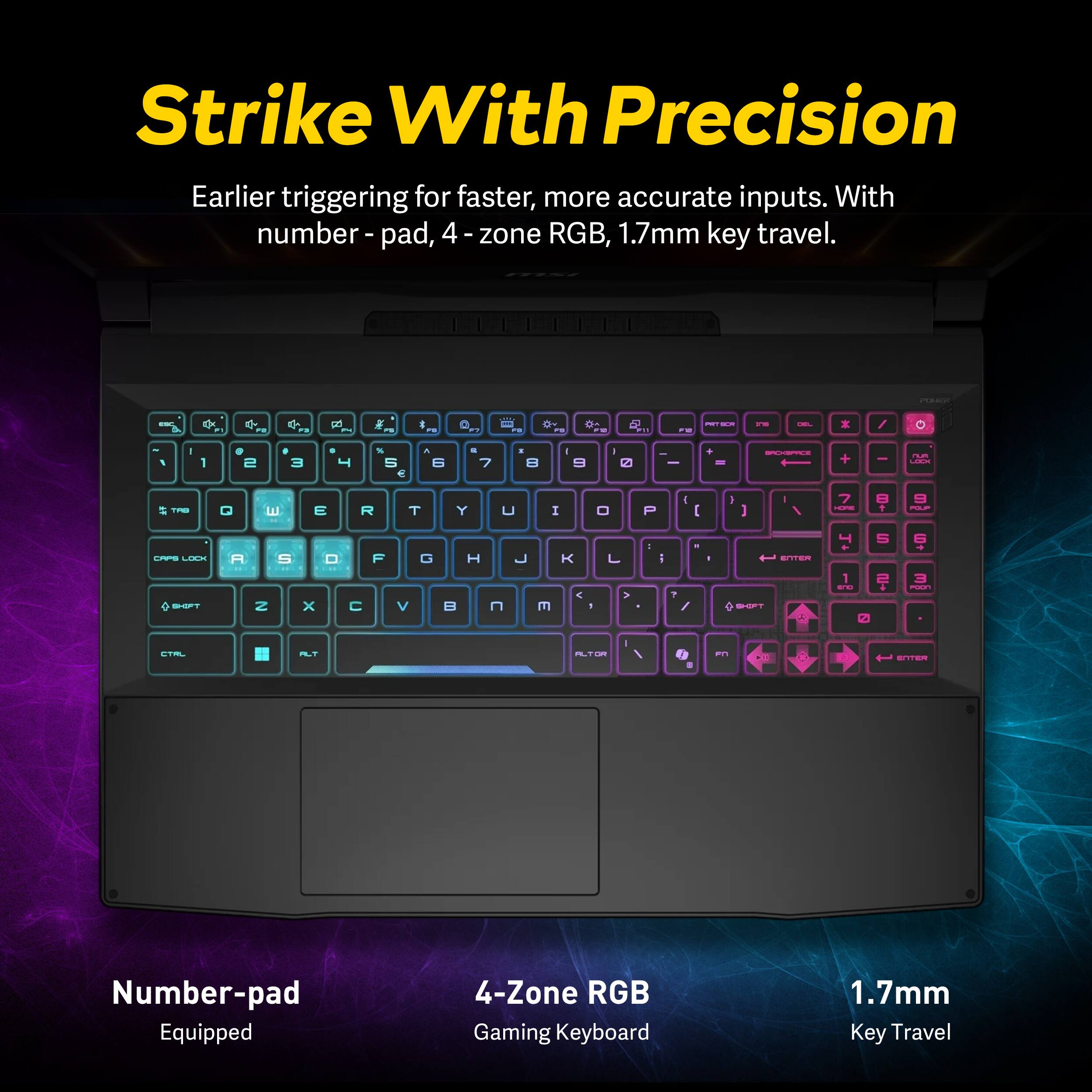 Strike With Precision  
Earlier triggering for faster, more accurate inputs. With number pad, 4-zone RGB, 1.7mm key travel.

Number-pad Equipped  
4-Zone RGB Gaming Keyboard  
1.7mm Key Travel
