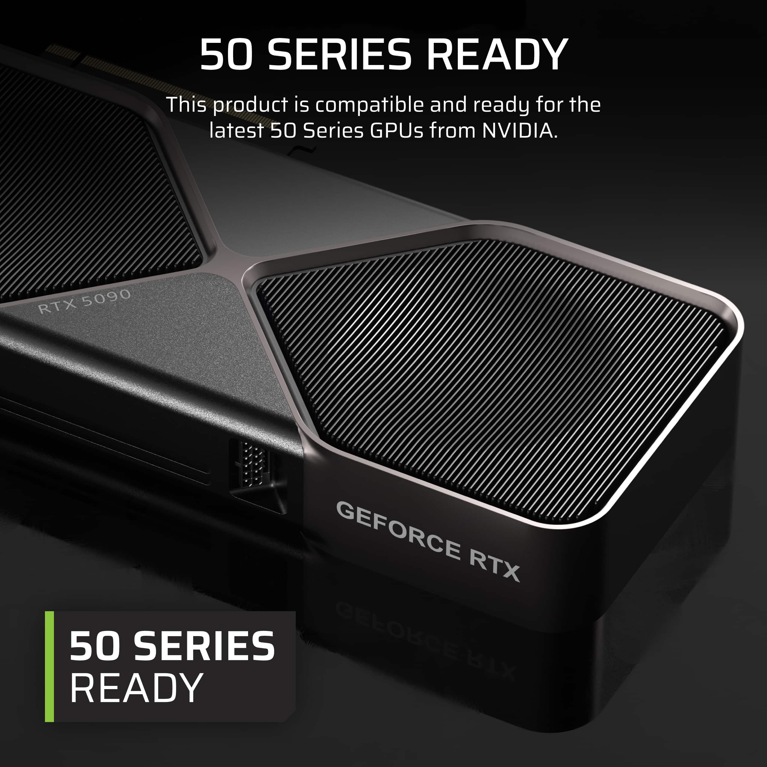 This product is compatible and ready for the latest 50 Series GPUs from NVIDIA. RTX 5090 GEFORCE RTX 50 SERIES READY