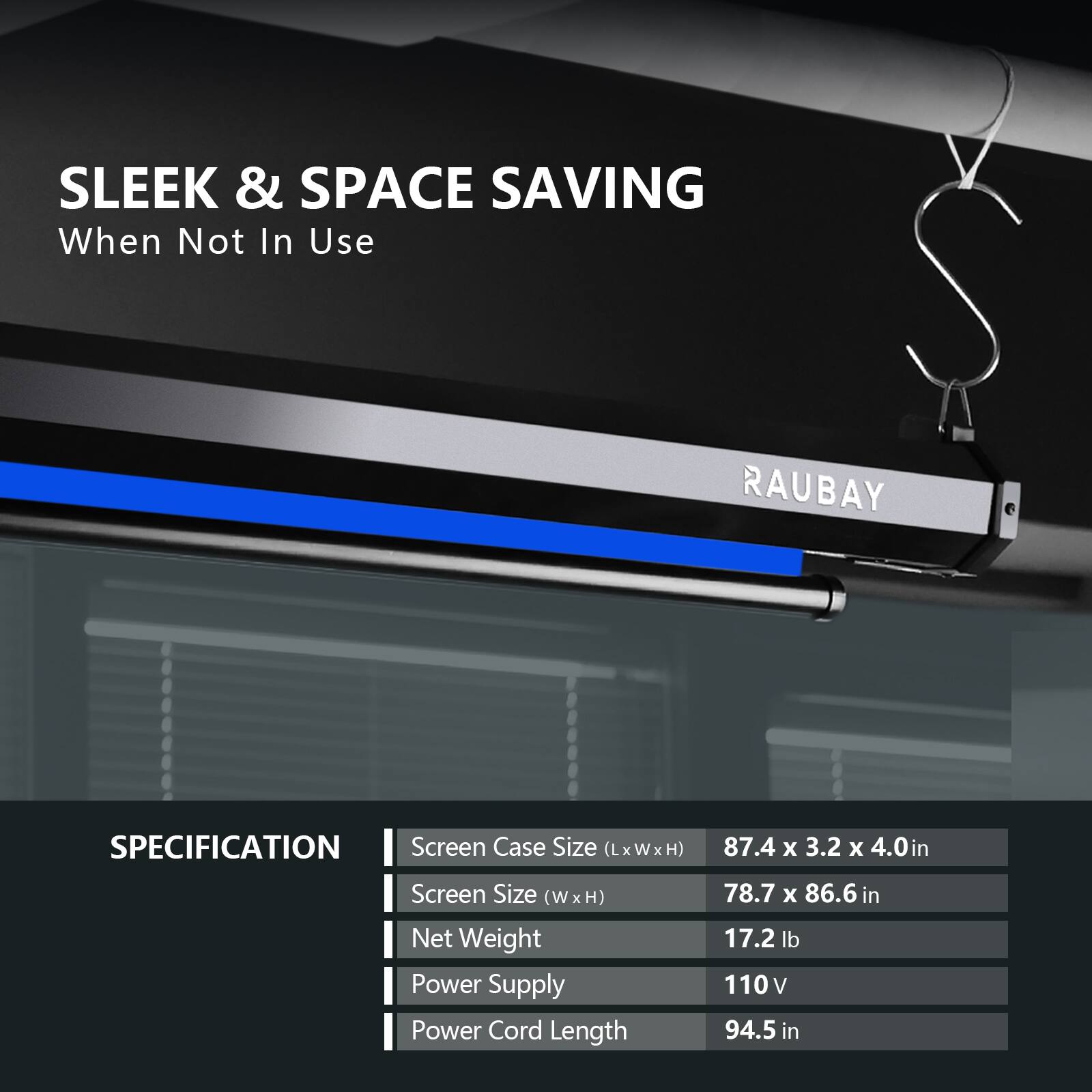 SLEEK & SPACE SAVING  
When Not In Use  

RAUBAY  

SPECIFICATION  
- Screen Case Size (LxWxH): 87.4 x 3.2 x 4.0 in  
- Screen Size (W x H): 78.7 x 86.6 in  
- Net Weight: 17.2 lb  
- Power Supply: 110 V  
- Power Cord Length: 94.5 in
