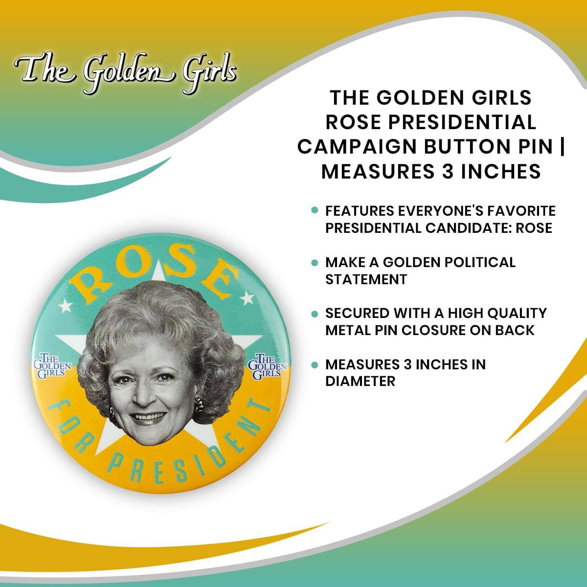 The Golden Girls

THE GOLDEN GIRLS ROSE PRESIDENTIAL CAMPAIGN BUTTON PIN | MEASURES 3 INCHES

- FEATURES EVERYONE'S FAVORITE PRESIDENTIAL CANDIDATE: ROSE
- MAKE A GOLDEN POLITICAL STATEMENT
- SECURED WITH A HIGH QUALITY METAL PIN CLOSURE ON BACK
- MEASURES 3 INCHES IN DIAMETER