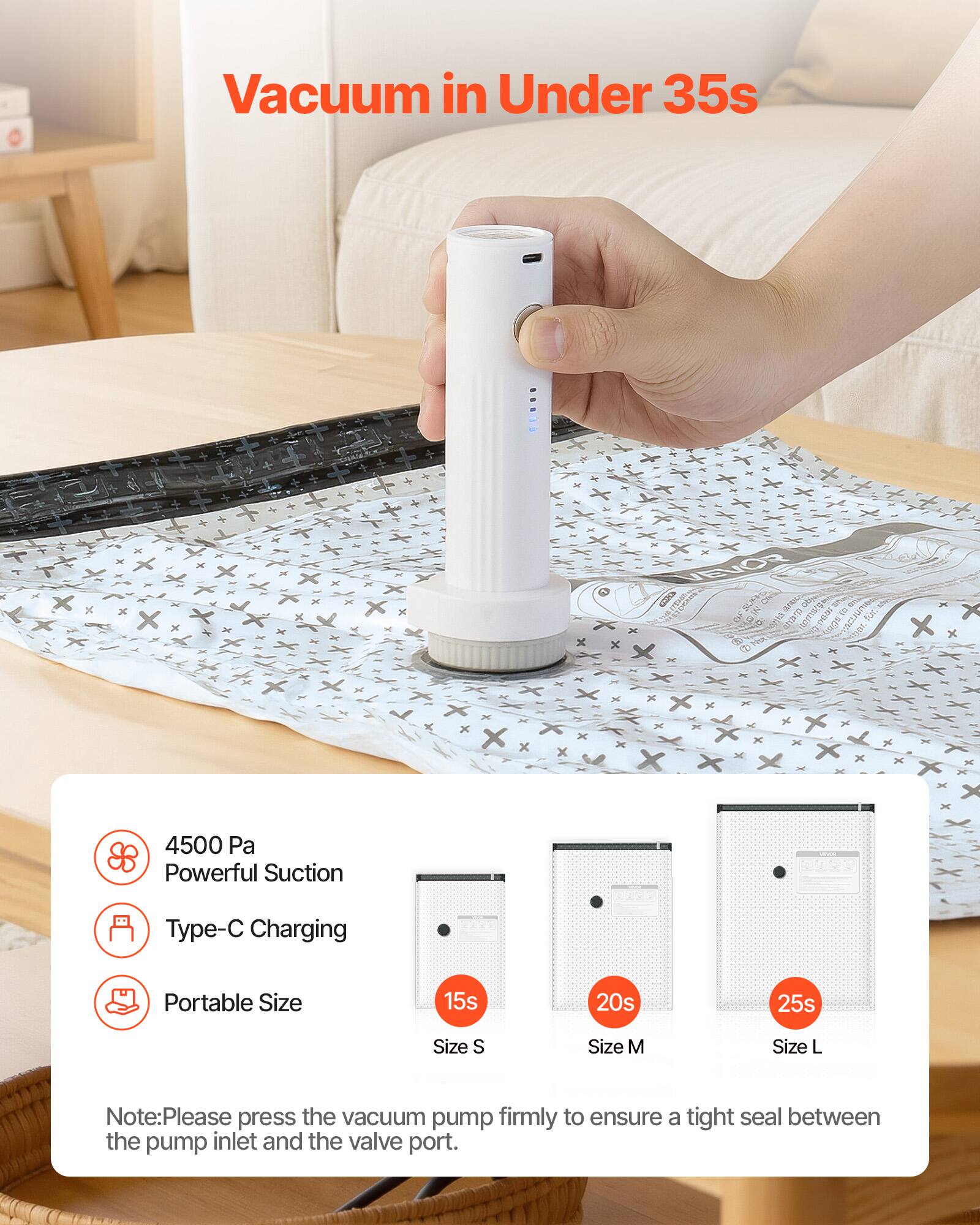 Vacuum in Under 35s

4500 Pa Powerful Suction
Type-C Charging
Portable Size

15s Size S
20s Size M
25s Size L

Note: Please press the vacuum pump firmly to ensure a tight seal between the pump inlet and the valve port.