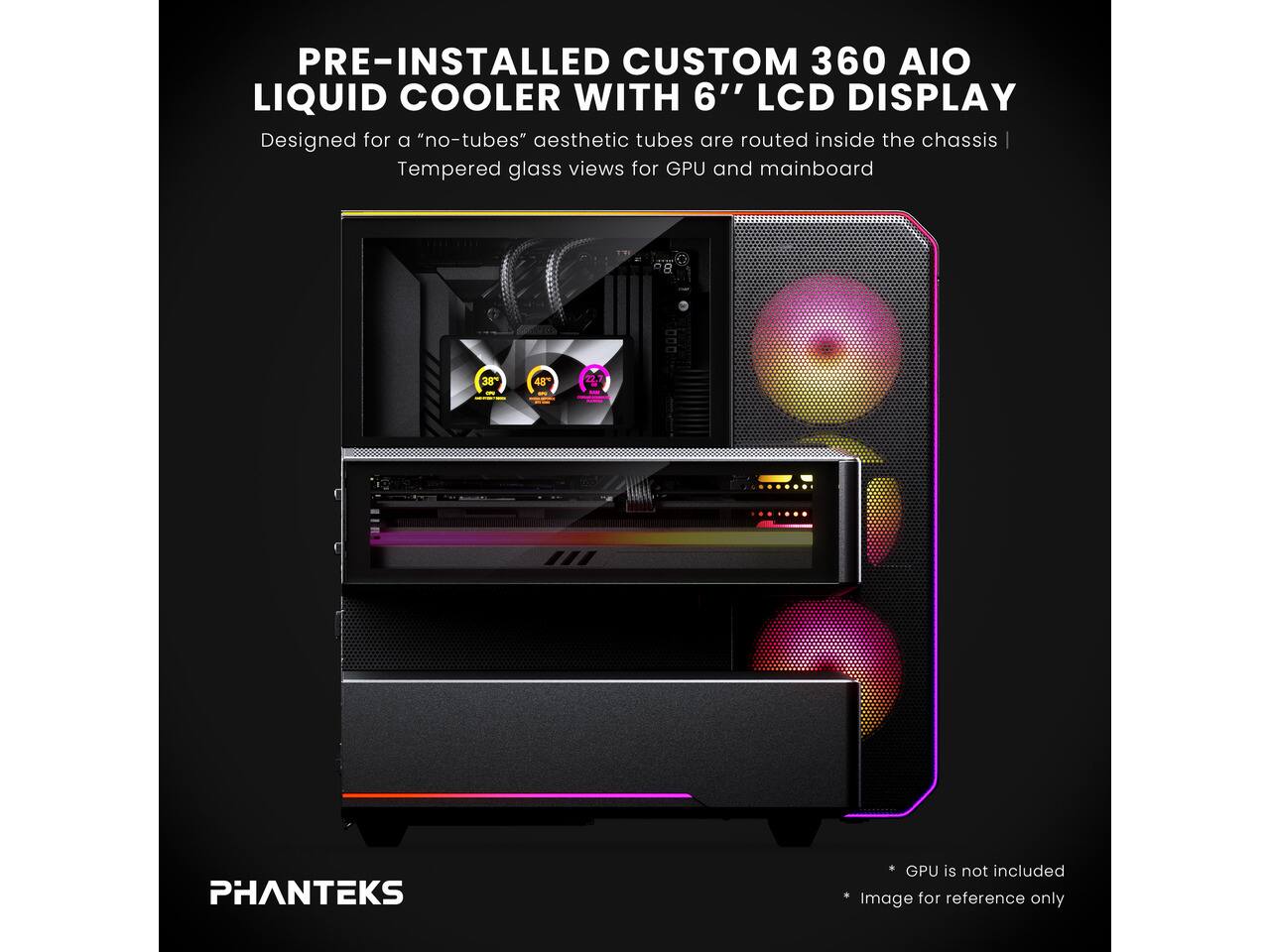 PRE-INSTALLED CUSTOM 360 AIO LIQUID COOLER WITH 6" LCD DISPLAY  
Designed for a "no-tubes" aesthetic tubes are routed inside the chassis  
Tempered glass views for GPU and mainboard  

38%  
48  

PHANTEKS  

GPU is not included  
Image for reference only