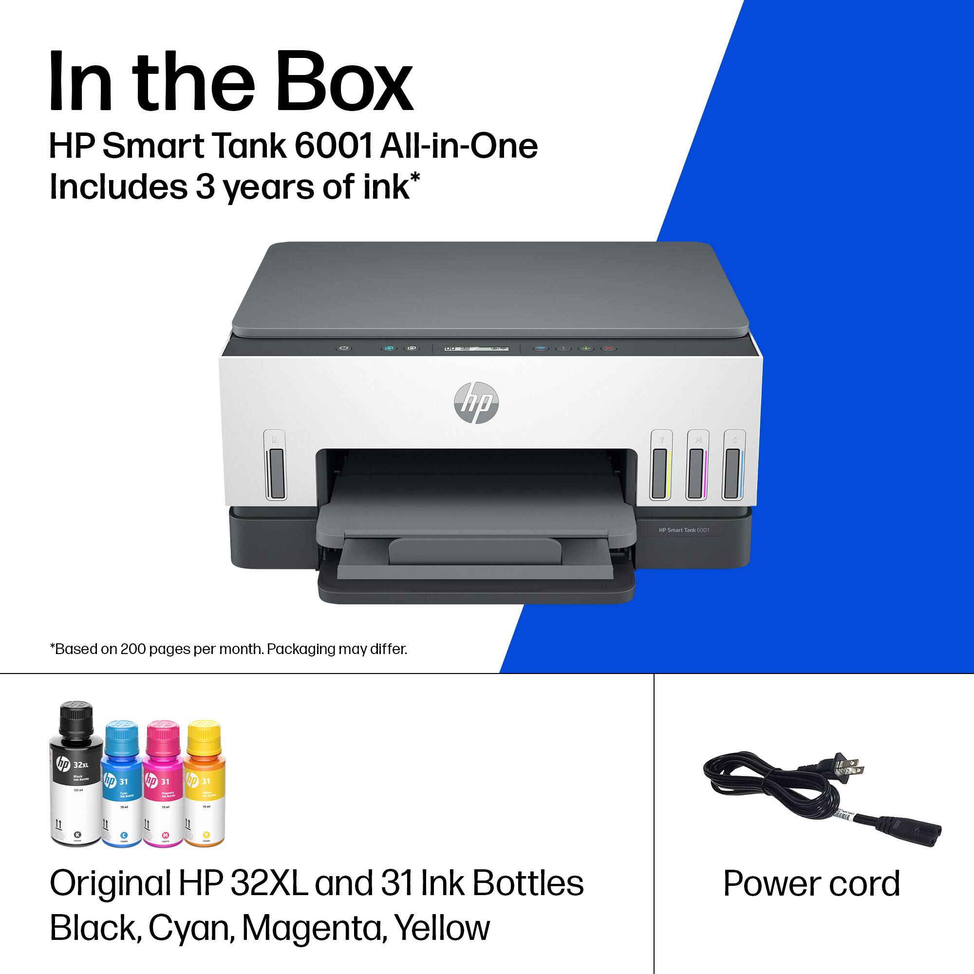 In the Box  
HP Smart Tank 6001 All-in-One  
Includes 3 years of ink*  

*Based on 200 pages per month. Packaging may differ.  

Original HP 32XL and 31 Ink Bottles  
Black, Cyan, Magenta, Yellow  

Power cord
