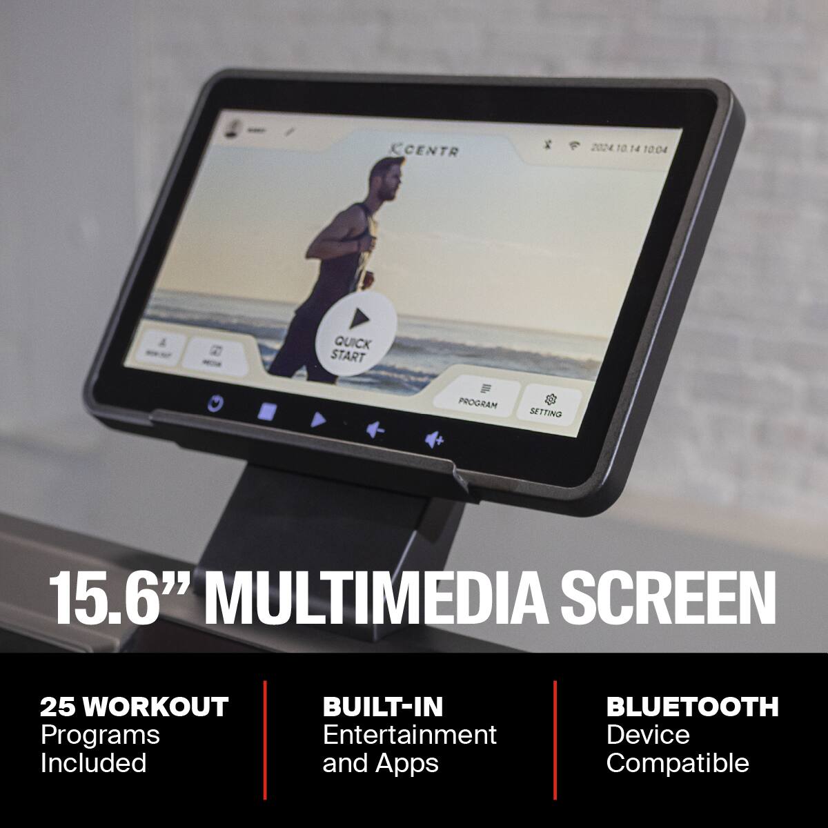 CENTR VI 1 14 10:04 QUICK START PROGRAM SETTING + 15.6" MULTIMEDIA SCREEN 25 WORKOUT BUILT-IN Programs Entertainment Included and Apps BLUETOOTH Device Compatible

15.6" MULTIMEDIA SCREEN

25 WORKOUT Programs Included

BUILT-IN Entertainment and Apps

BLUETOOTH Device Compatible