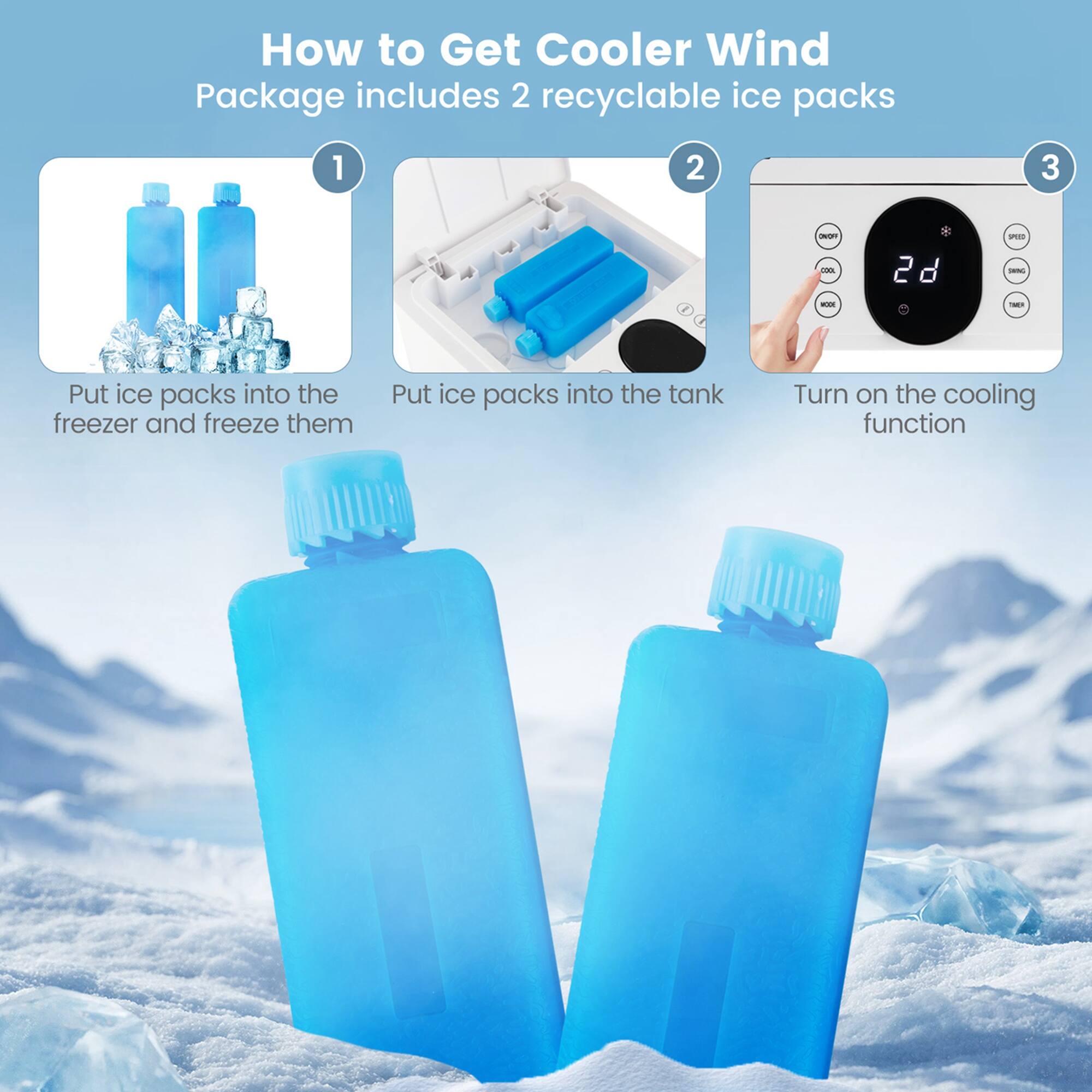 How to Get Cooler Wind Package includes 2 recyclable ice packs.

1. Put ice packs into the freezer and freeze them.
2. Put ice packs into the tank.
3. Turn on the cooling function.