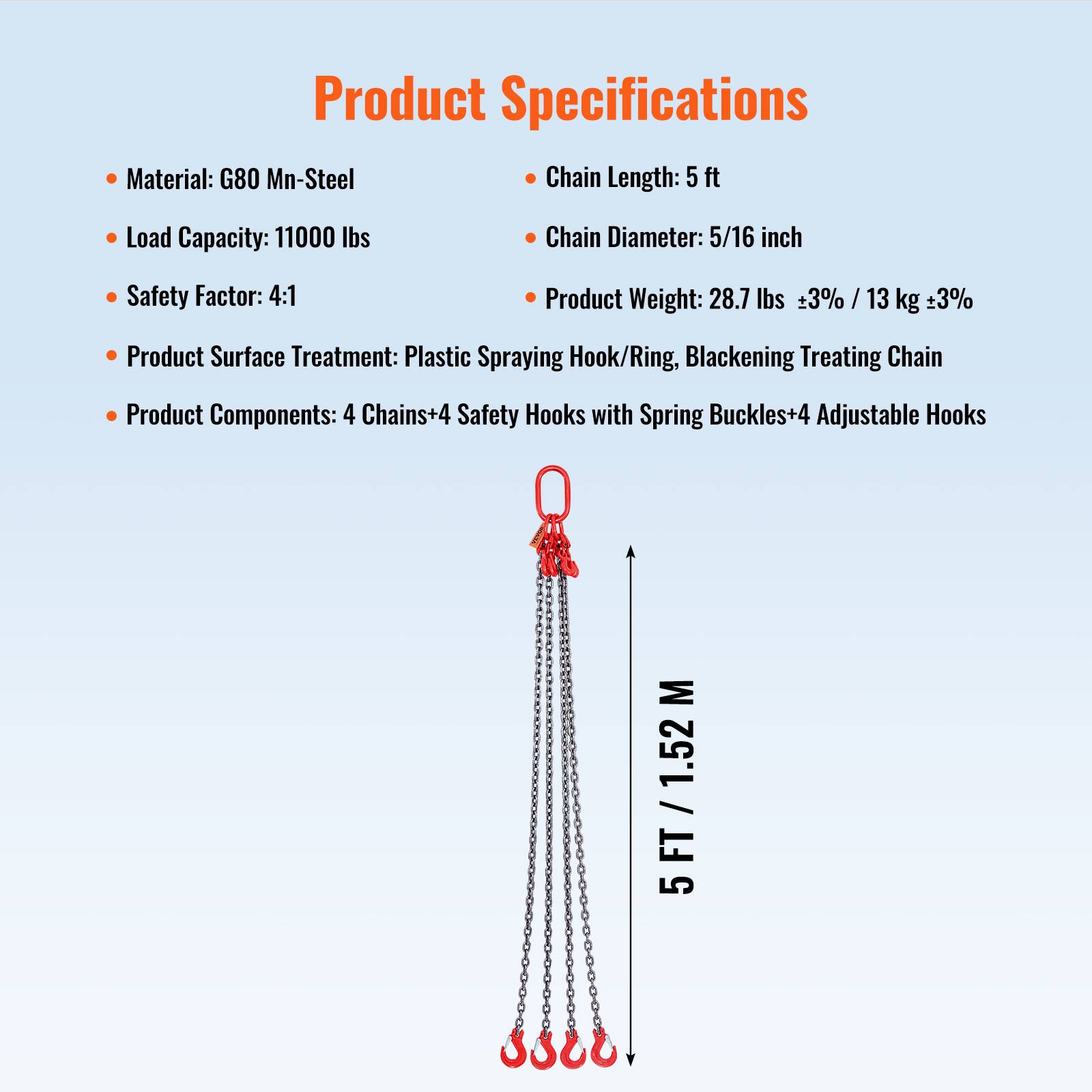 Product Specifications

- Material: G80 Mn-Steel
- Load Capacity: 11000 lbs
- Safety Factor: 4:1
- Product Surface Treatment: Plastic Spraying Hook/Ring, Blackening Treating Chain
- Product Components: 4 Chains+4 Safety Hooks with Spring Buckles+4 Adjustable Hooks

Chain Length: 5 ft
Chain Diameter: 5/16 inch
Product Weight: 28.7 lbs ±3% / 13 kg ±3%