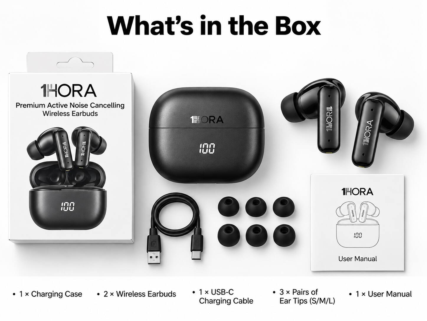 What's in the Box

1HORA Premium Active Noise Cancelling Wireless Earbuds

1HORA 100

1HORIL

1HORA

100

1HORA vects allOve

100

User Manual

1 X Charging Case

2 x Wireless Earbuds

1 x USB-C Charging Cable

3 x Pairs of Ear Tips (S/M/L)

1 x User Manual