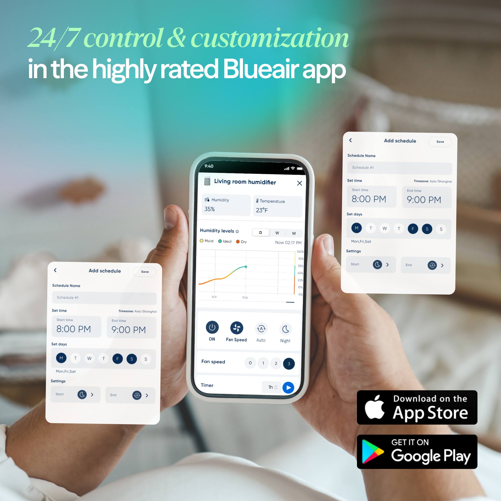24/7 control & customization in the highly rated Blueair app

Add schedule - Schedule #1
- Schedule some AC
- Schedule a1 Living room humidifier
- Humidity: 35%
- Temperature: 23°F
- Set start: 8:00 PM
- Set end: 9:00 PM
- Set days: Mon, Fri, Sat

Humidity levels: Ideal

Add schedule - Schedule #2
- Set start: 8:00 PM
- Set end: 9:00 PM
- Set days: Mon, Fri, Sat

Fan speed: Auto

Download on the App Store
GET IT ON Google Play