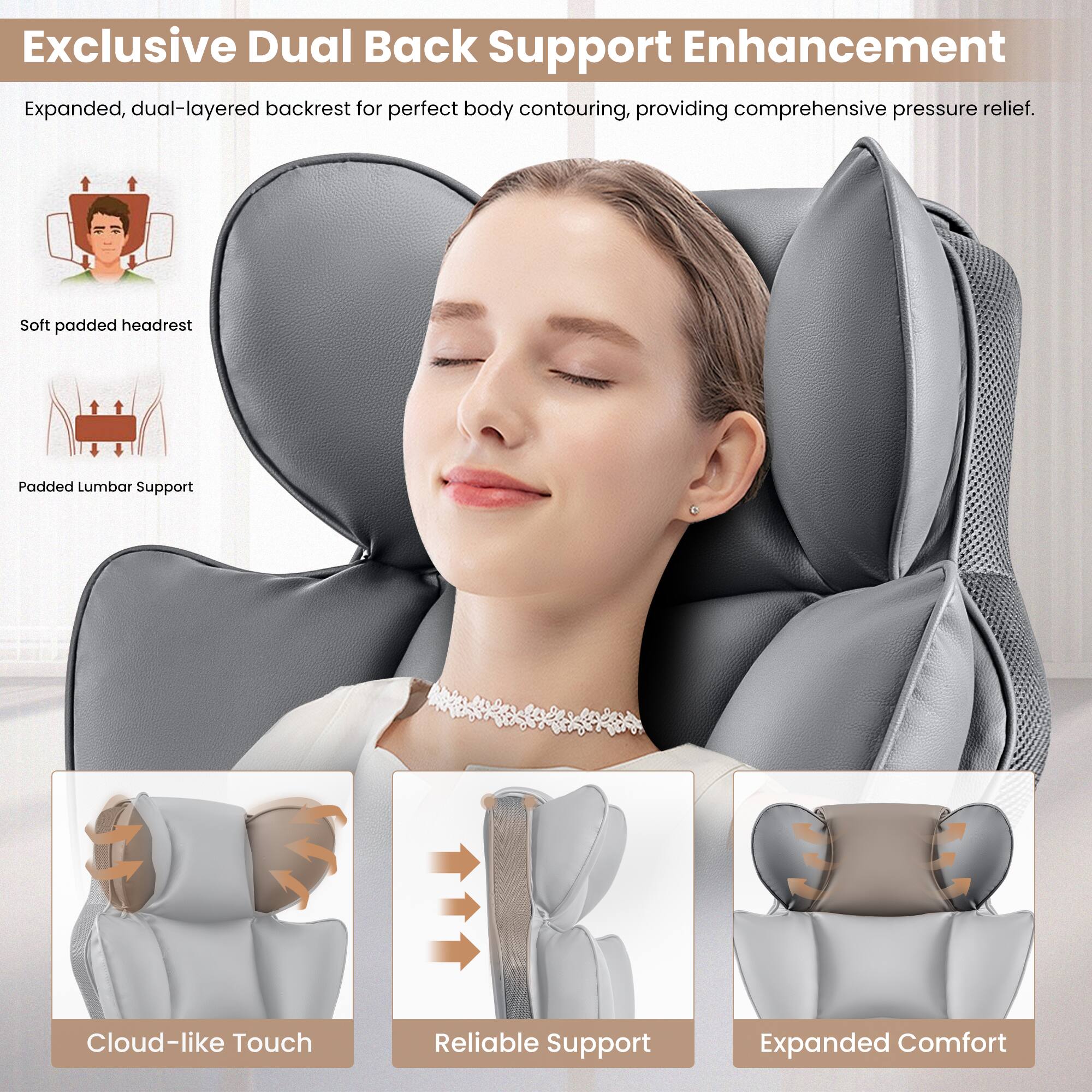 Exclusive Dual Back Support Enhancement: Expanded, dual-layered backrest for perfect body contouring, providing comprehensive pressure relief. Soft padded headrest. Padded Lumbar Support. Cloud-like Touch. Reliable Support. Expanded Comfort.