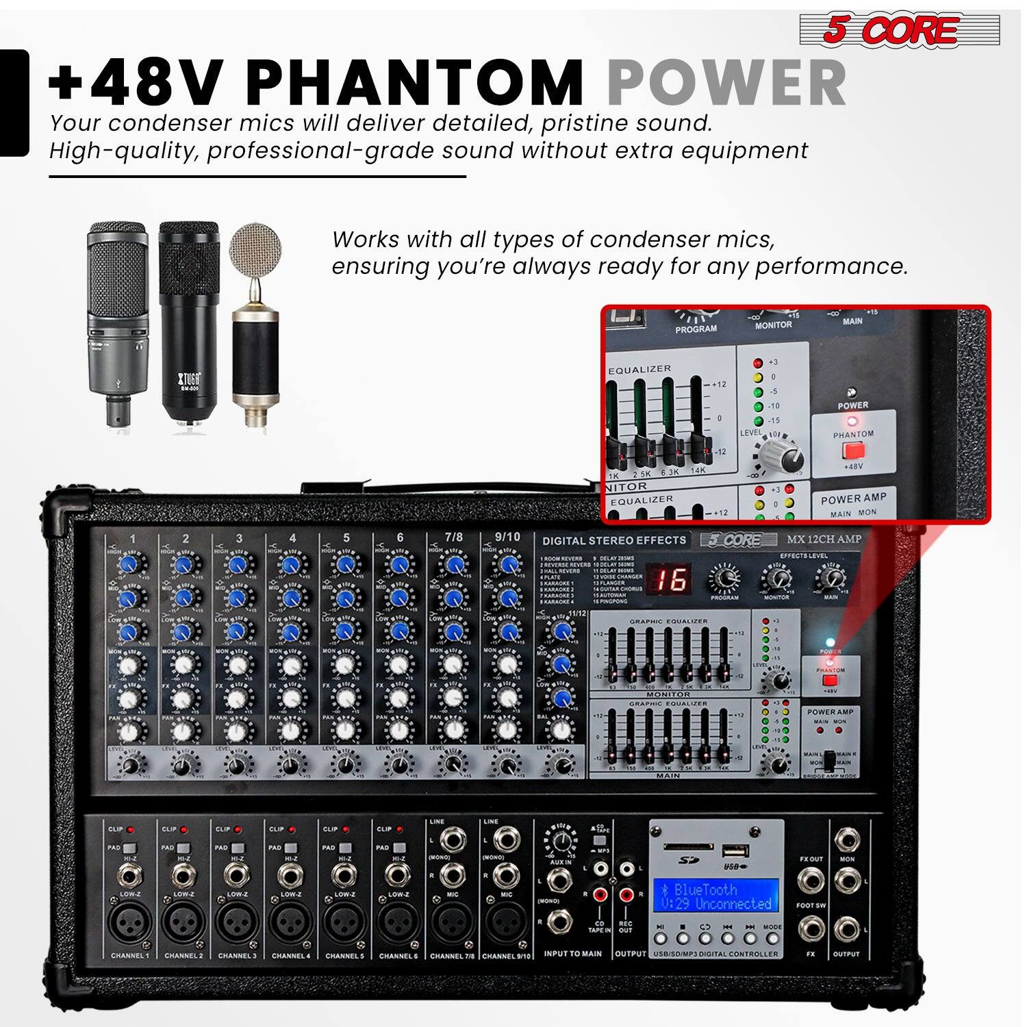 +48V PHANTOM POWER

Your condenser mics will deliver detailed, pristine sound. High-quality, professional-grade sound without extra equipment

Works with all types of condenser mics, ensuring you're always ready for any performance.

PROGRAM MONITOR MAIN EQUALIZER

POWER PHANTOM

DIGITAL STEREO EFFECTS

CORE MX 12CH AMP

16

GRAPHIC EQUALIZER

POWER AMP

BlueTooth U:29 Unconnected

INPUT TO MAIN OUTPUT USB/SDMP3 DIGITAL CONTROLLER