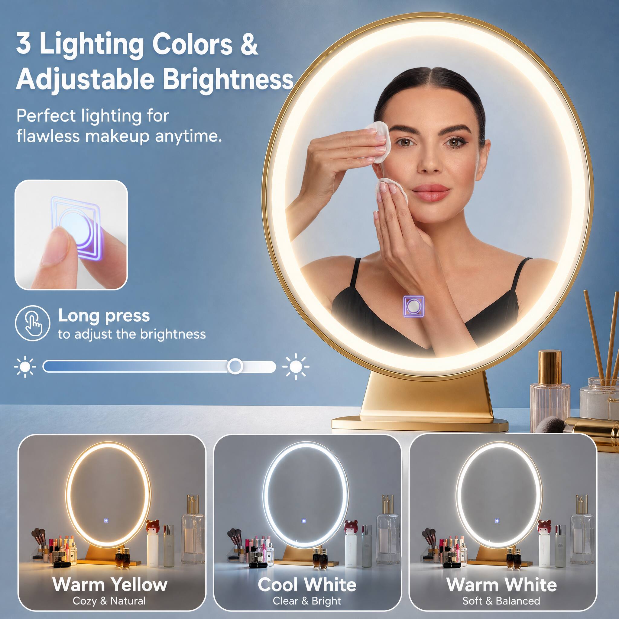 3 Lighting Colors & Adjustable Brightness  
Perfect lighting for flawless makeup anytime.  
Long press to adjust the brightness  
Warm Yellow Cozy & Natural  
Cool White Clear & Bright  
Warm White Soft & Balanced