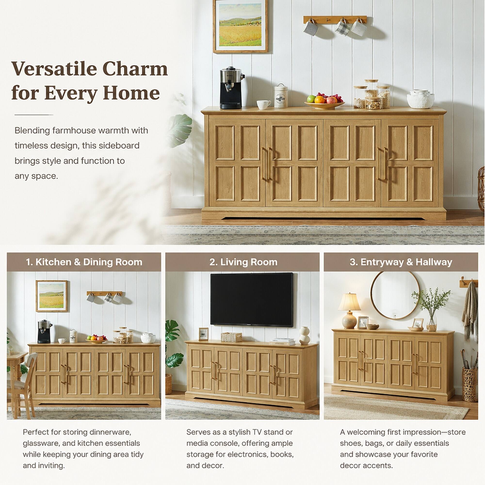 Versatile Charm for Every Home

Blending farmhouse warmth with timeless design, this sideboard brings style and function to any space.

1. Kitchen & Dining Room
   - Perfect for storing dinnerware, glassware, and kitchen essentials while keeping your dining area tidy and inviting.

2. Living Room
   - Serves as a stylish TV stand or media console, offering ample storage for electronics, books, and decor.

3. Entryway & Hallway
   - A welcoming first impression—store shoes, bags, or daily essentials and showcase your favorite decor accents.