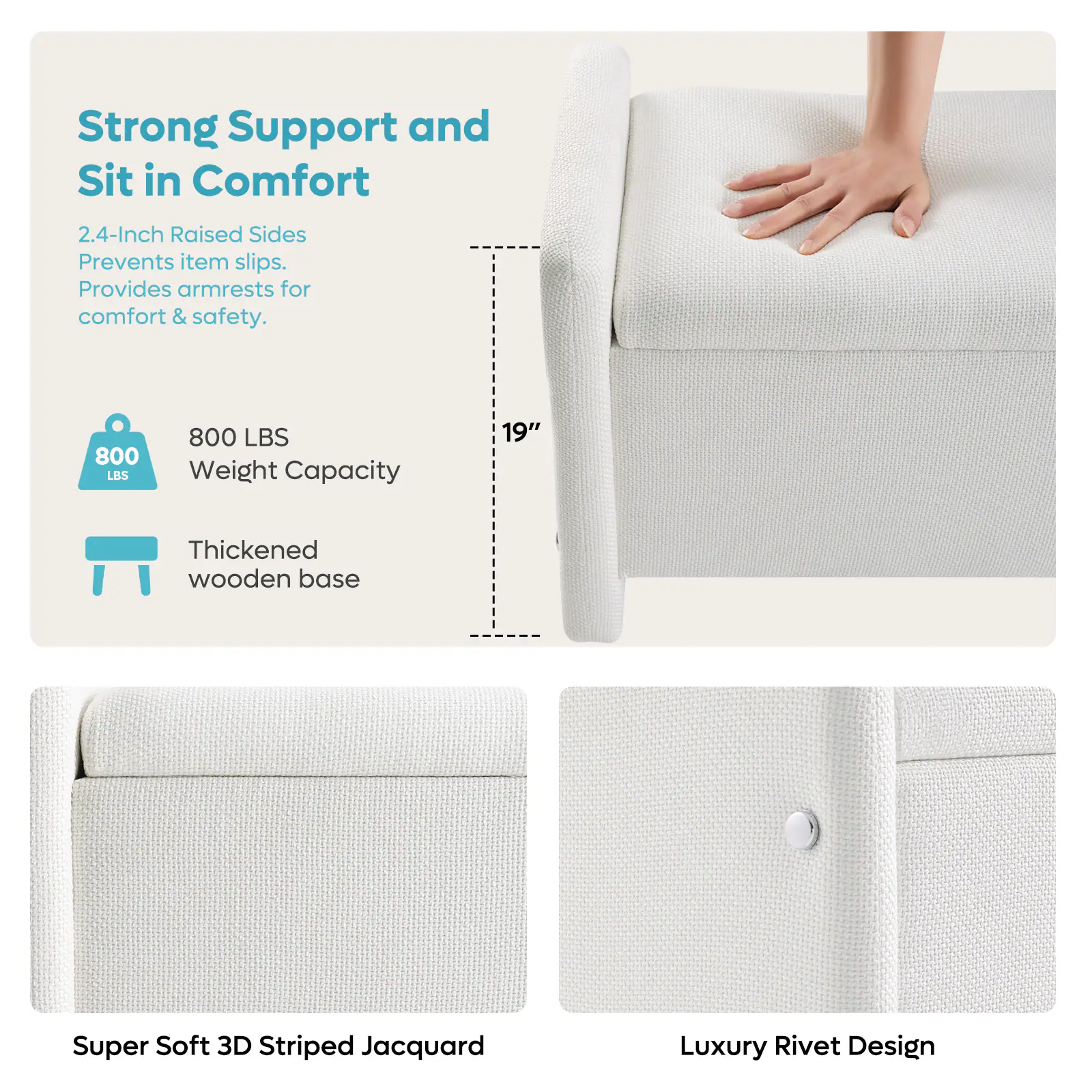 Strong Support and Sit in Comfort 2.4-Inch Raised Sides Prevents item slips. Provides armrests for comfort & safety. 800 LBS 800 LBS Weight Capacity 19" Thickened wooden base Super Soft 3D Striped Jacquard Luxury Rivet Design