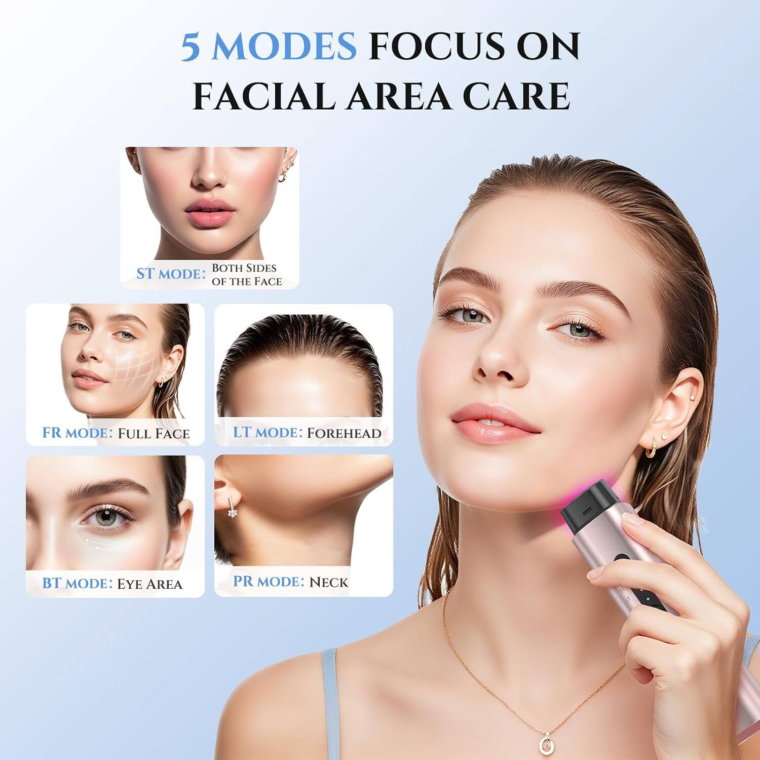 5 MODES FOCUS ON FACIAL AREA CARE

ST MODE: BOTH SIDES OF THE FACE  
FR MODE: FULL FACE  
LT MODE: FOREHEAD  
BT MODE: EYE AREA  
PR MODE: NECK