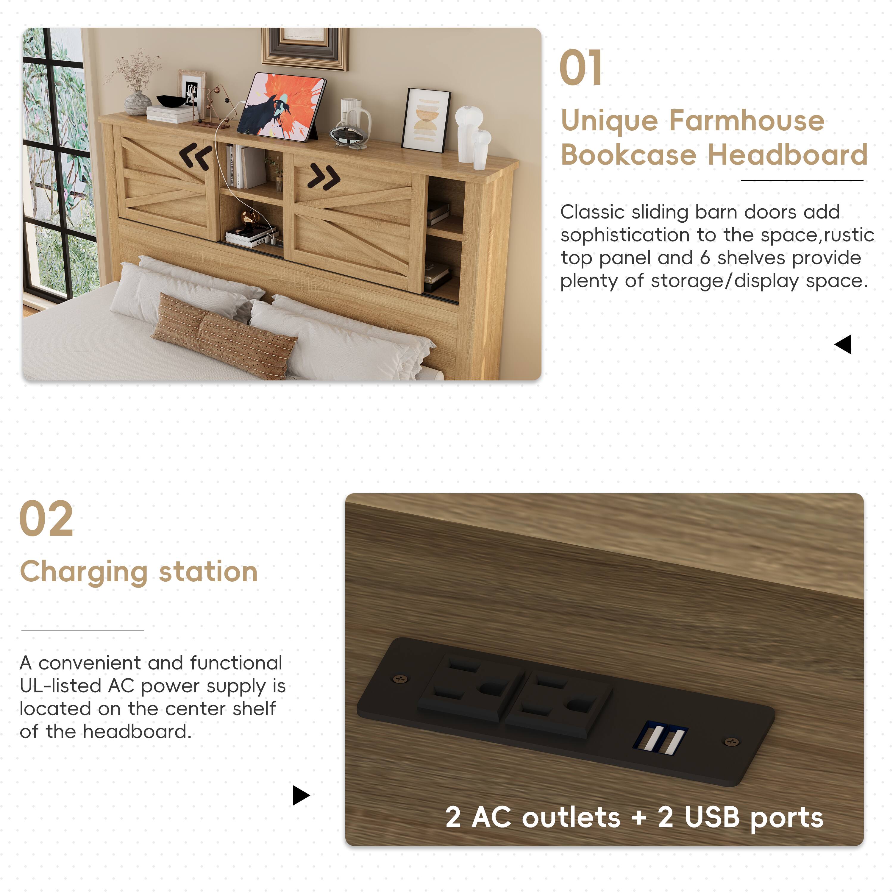 01 Unique Farmhouse Bookcase Headboard  
Classic sliding barn doors add sophistication to the space, rustic top panel and 6 shelves provide plenty of storage/display space.  

02 Charging station  
A convenient and functional UL-listed AC power supply is located on the center shelf of the headboard.  
2 AC outlets + 2 USB ports