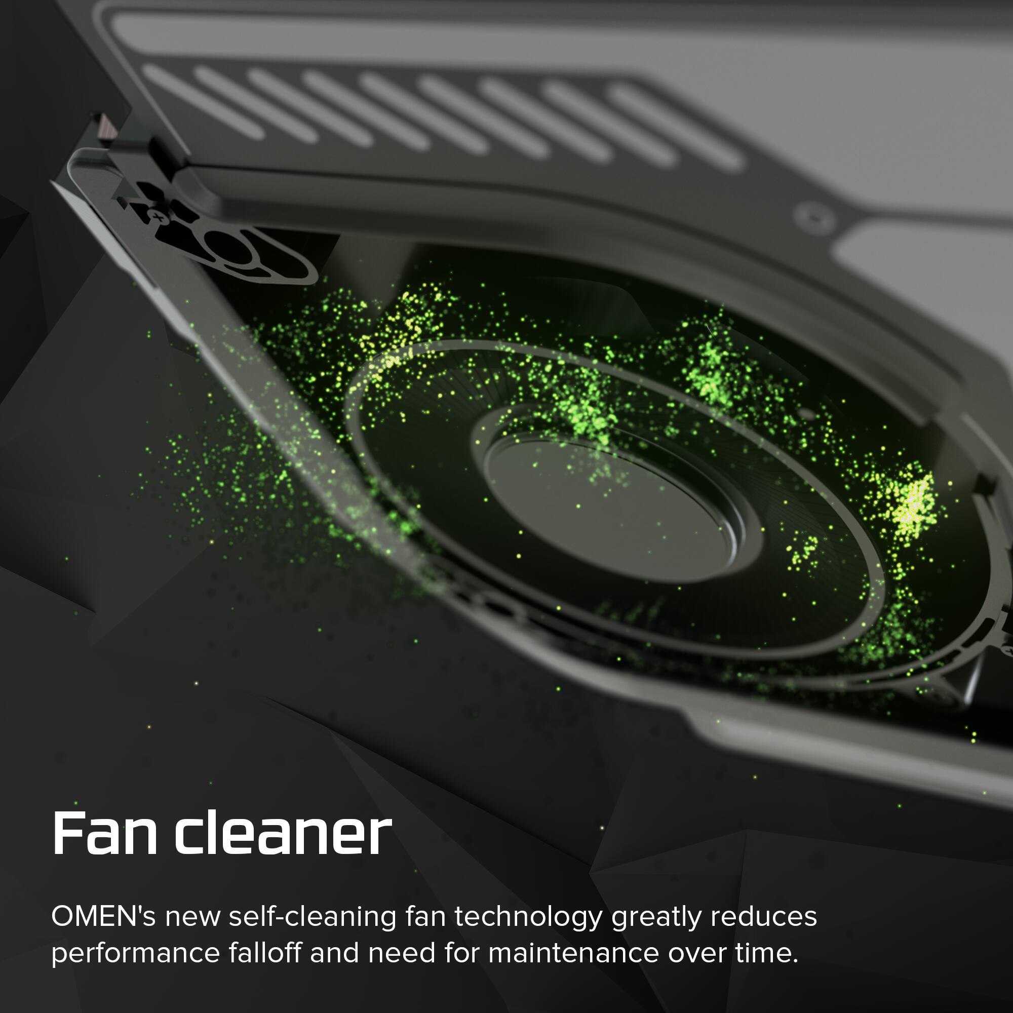 Fan cleaner  
OMEN's new self-cleaning fan technology greatly reduces performance falloff and need for maintenance over time.