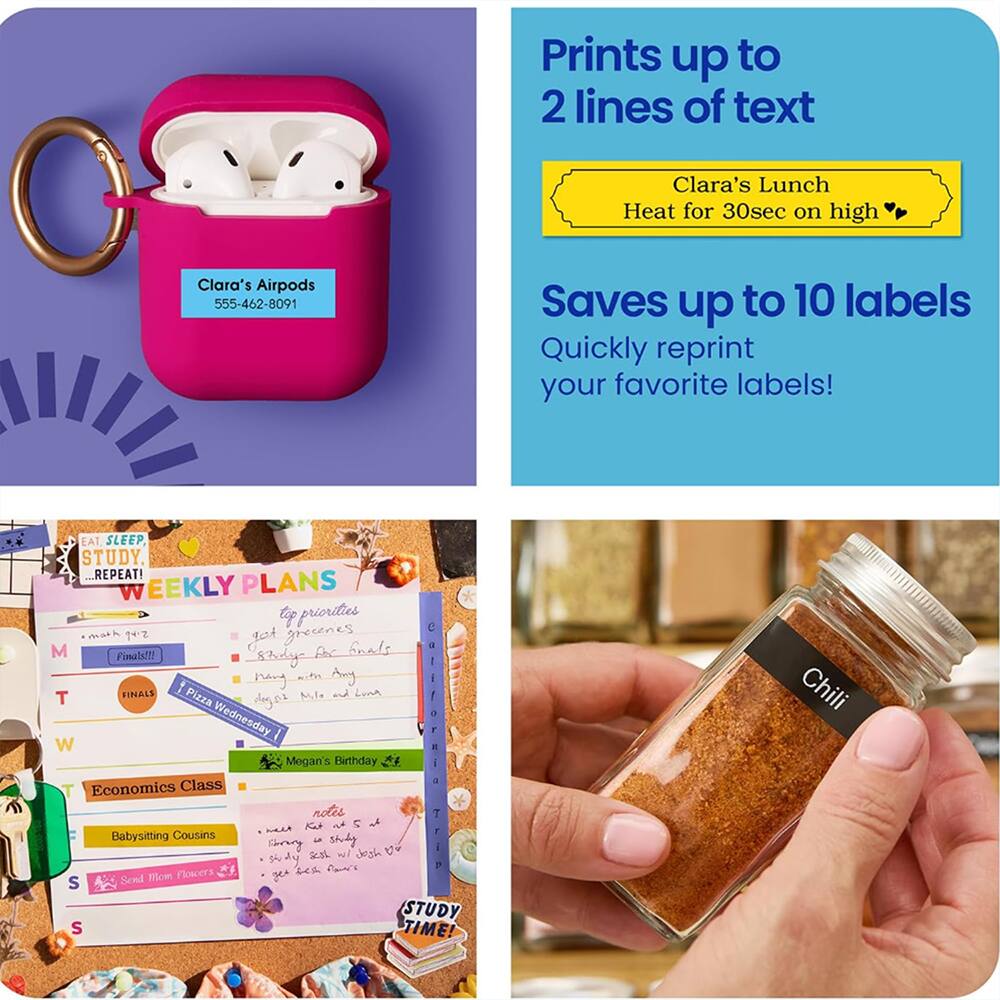 Prints up to 2 lines of text  
Clara's Lunch  
Heat for 30sec on high  

Clara's Airpods  
555-462-8091  

Saves up to 10 labels  
Quickly reprint your favorite labels!  

EAT SLEEP STUDY. REPEAT!  
WEEKLY PLANS  
top priorities  
C imat 1ez got greeenes  
Snads - M Pinals!!!  
sbodyy f I witys dy I  
FIHALS M,I. and Loma!  
T Pizza degos Wednesday, W  
E Megan's Birthday  
T Economics Class * notes  
T Kat l  
ALAUE  
Babysitting Cousins  
shory  
shudy I 3 wil Jesh U sdy  
Flowers A s S  
Send 1om zea  
STUDY S TIME!  
Chili