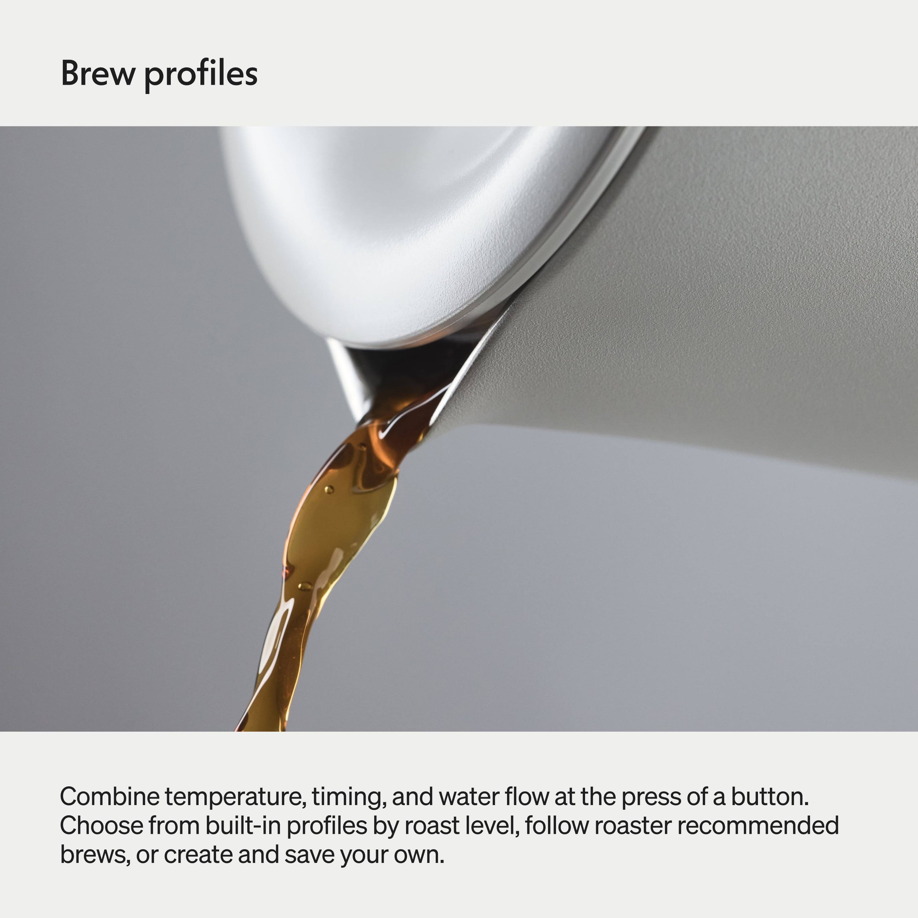 Brew profiles

Combine temperature, timing, and water flow at the press of a button. Choose from built-in profiles by roast level, follow roaster recommended brews, or create and save your own.