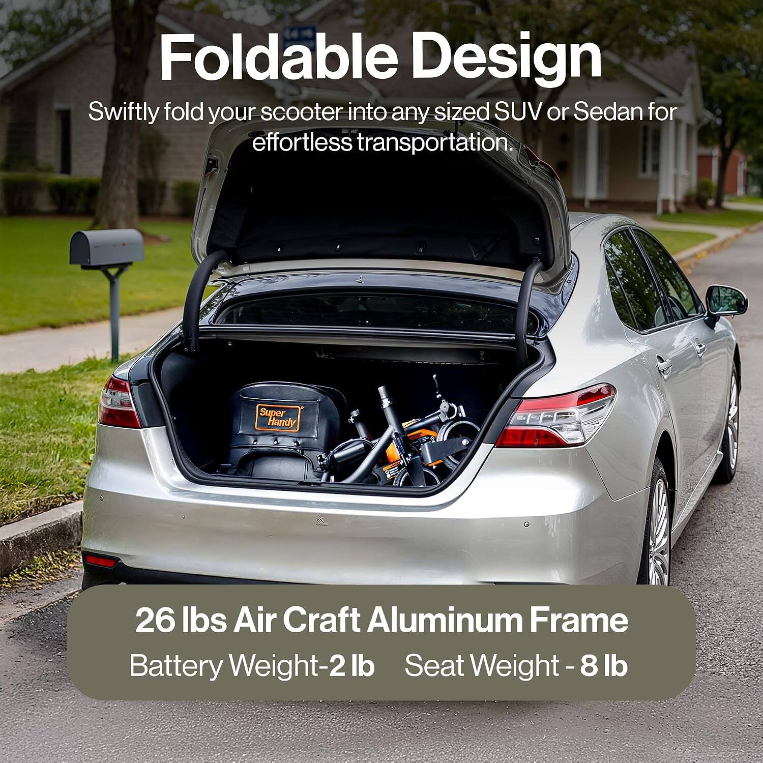 Foldable Design  
Swiftly fold your scooter into any sized SUV or Sedan for effortless transportation.  

Super Handy  

26 lbs Air Craft Aluminum Frame  
Battery Weight-2 lb  
Seat Weight-8 lb