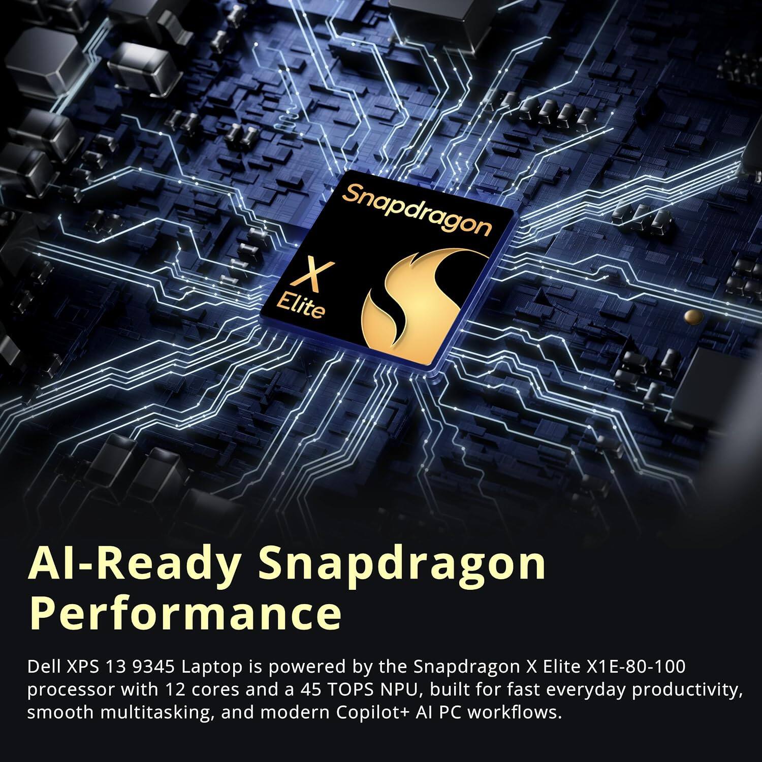 Snapdragon X Elite

AI-Ready Snapdragon Performance

Dell XPS 13 9345 Laptop is powered by the Snapdragon X Elite X1E-80-100 processor with 12 cores and a 45 TOPS NPU, built for fast everyday productivity, smooth multitasking, and modern Copilot+ AI PC workflows.