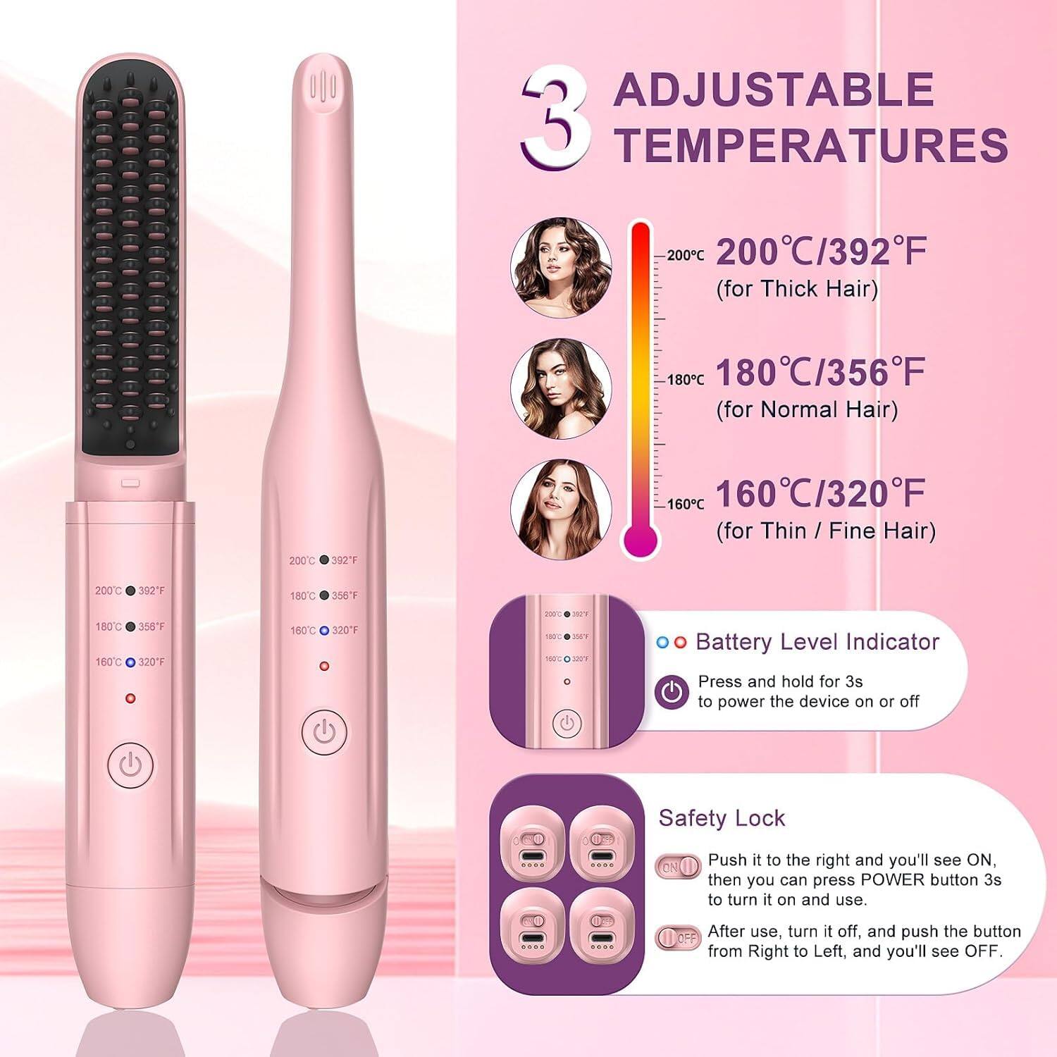 **ADJUSTABLE 3 TEMPERATURES**

- **200°C / 392°F** (for Thick Hair)
- **180°C / 356°F** (for Normal Hair)
- **160°C / 320°F** (for Thin / Fine Hair)

**Battery Level Indicator**
- Press and hold for 3s to power the device on or off

**Safety Lock**
- Push it to the right and you'll see ON, then you can press POWER button 3s to turn it on and use.
- After use, turn it off, and push the button from Right to Left, and you'll see OFF.