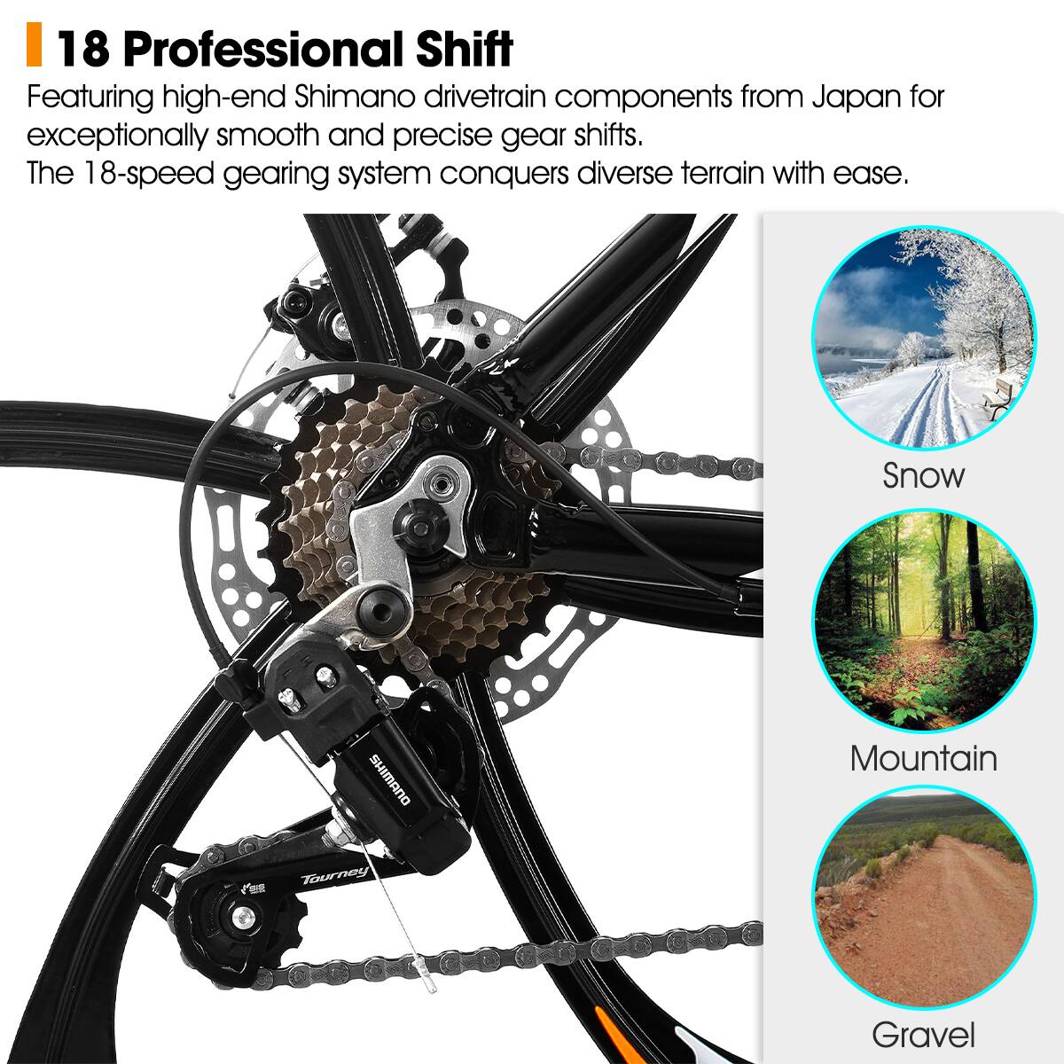 18 Professional Shift

Featuring high-end Shimano drivetrain components from Japan for exceptionally smooth and precise gear shifts. The 18-speed gearing system conquers diverse terrain with ease.

Snow  
Mountain  
Gravel