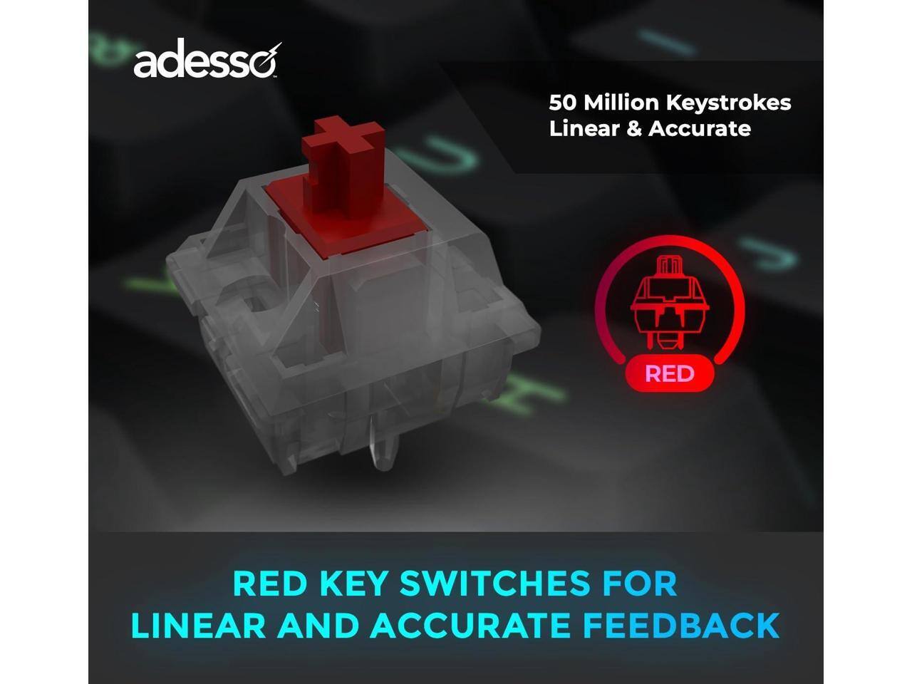 adesso

50 Million Keystrokes Linear & Accurate

RED KEY SWITCHES FOR LINEAR AND ACCURATE FEEDBACK