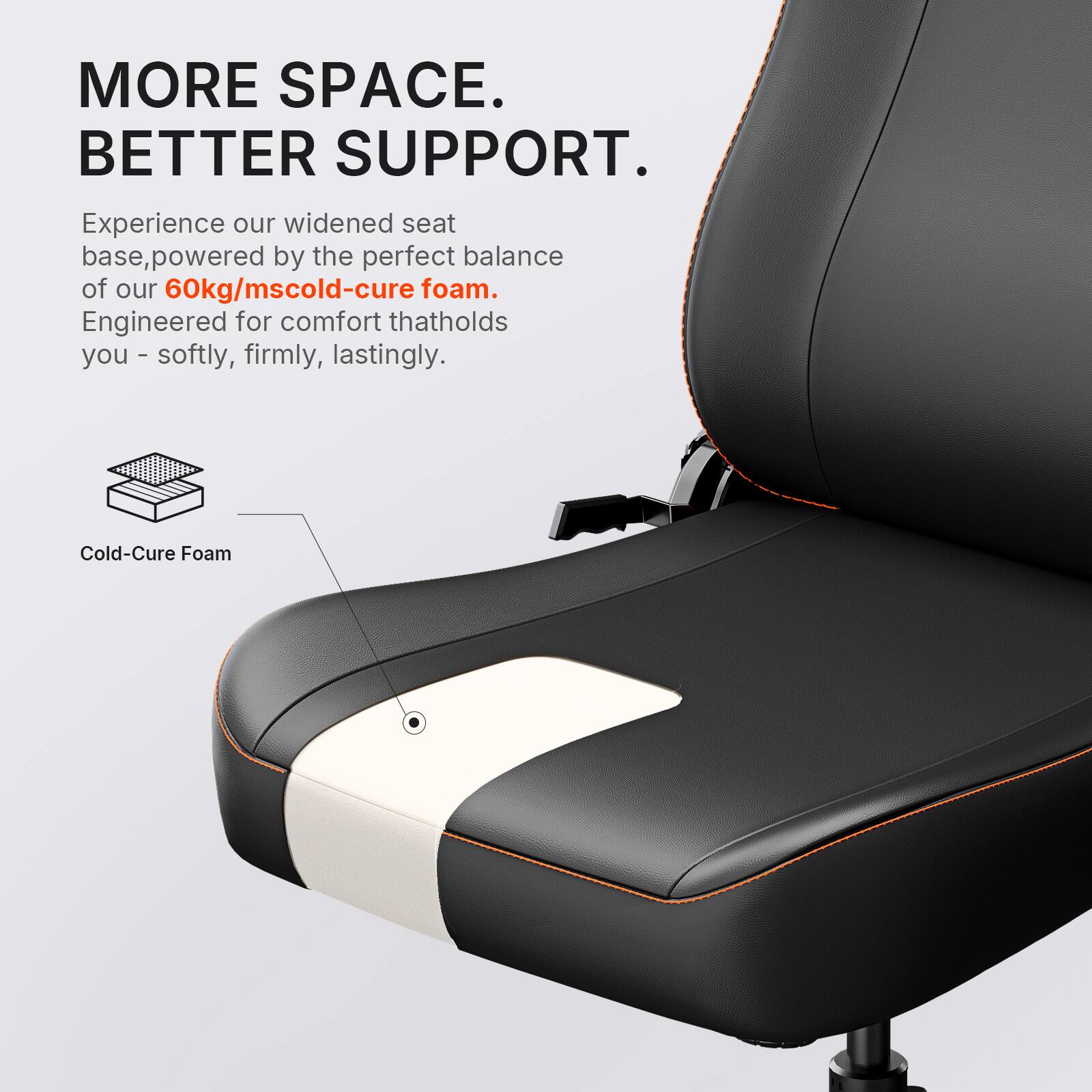 MORE SPACE. BETTER SUPPORT.  
Experience our widened seat base, powered by the perfect balance of our 60kg/mscold-cure foam. Engineered for comfort that holds you - softly, firmly, lastingly.  
Cold-Cure Foam