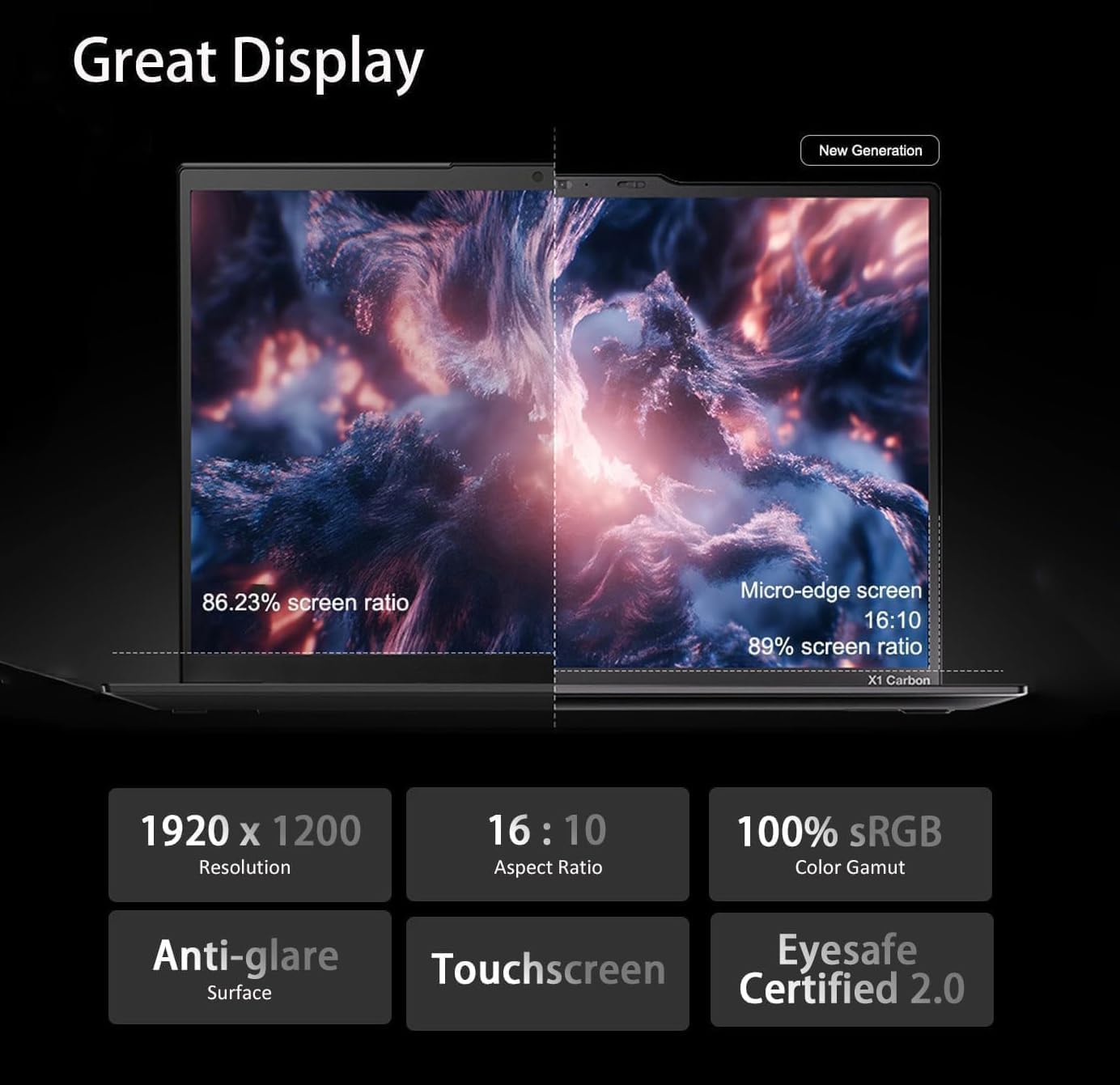 Great Display

New Generation

86.23% screen ratio

Micro-edge screen 16:10 89% screen ratio

X1 Carbon

1920 x 1200 Resolution

16:10 Aspect Ratio

100% sRGB Color Gamut

Anti-glare Touchscreen Eyesafe Surface Certified 2.0