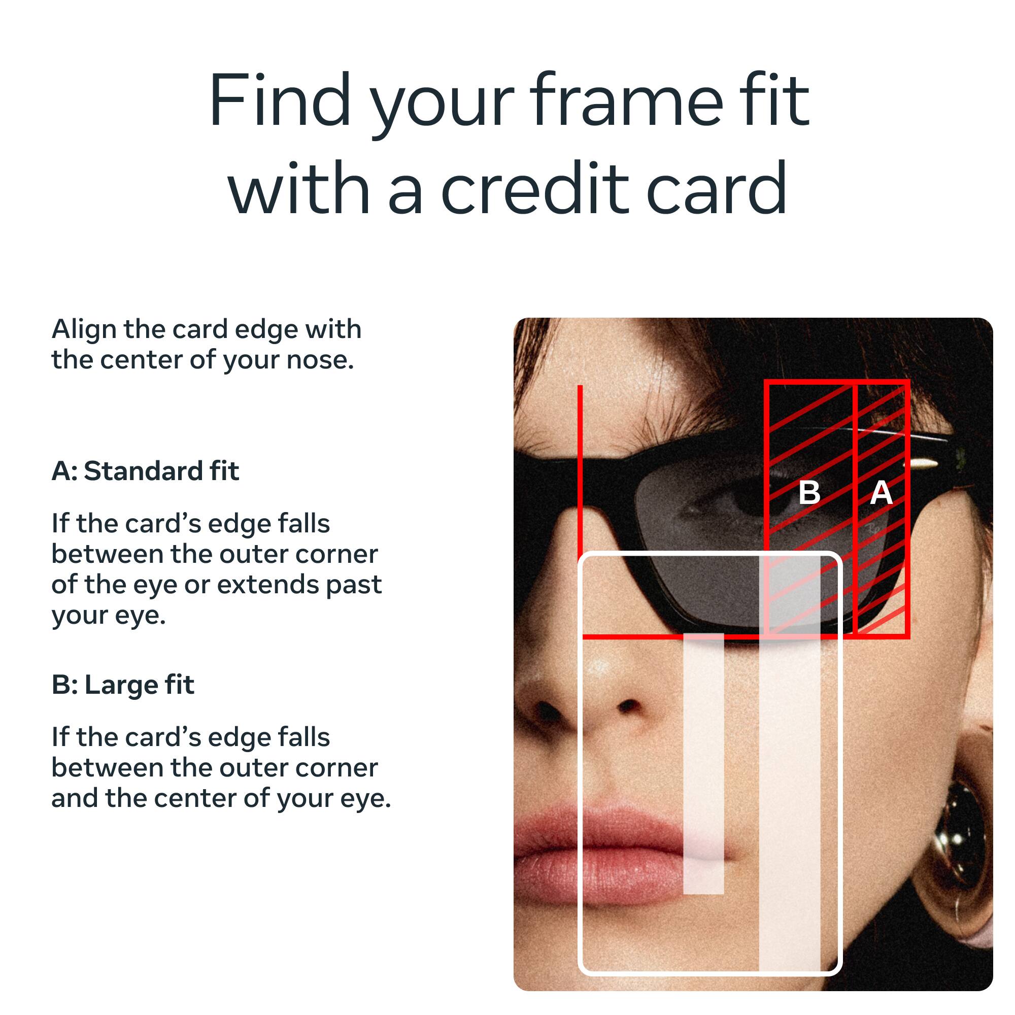 Find your frame fit with a credit card

Align the card edge with the center of your nose.

A: Standard fit
If the card's edge falls between the outer corner of the eye or extends past your eye.

B: Large fit
If the card's edge falls between the outer corner and the center of your eye.