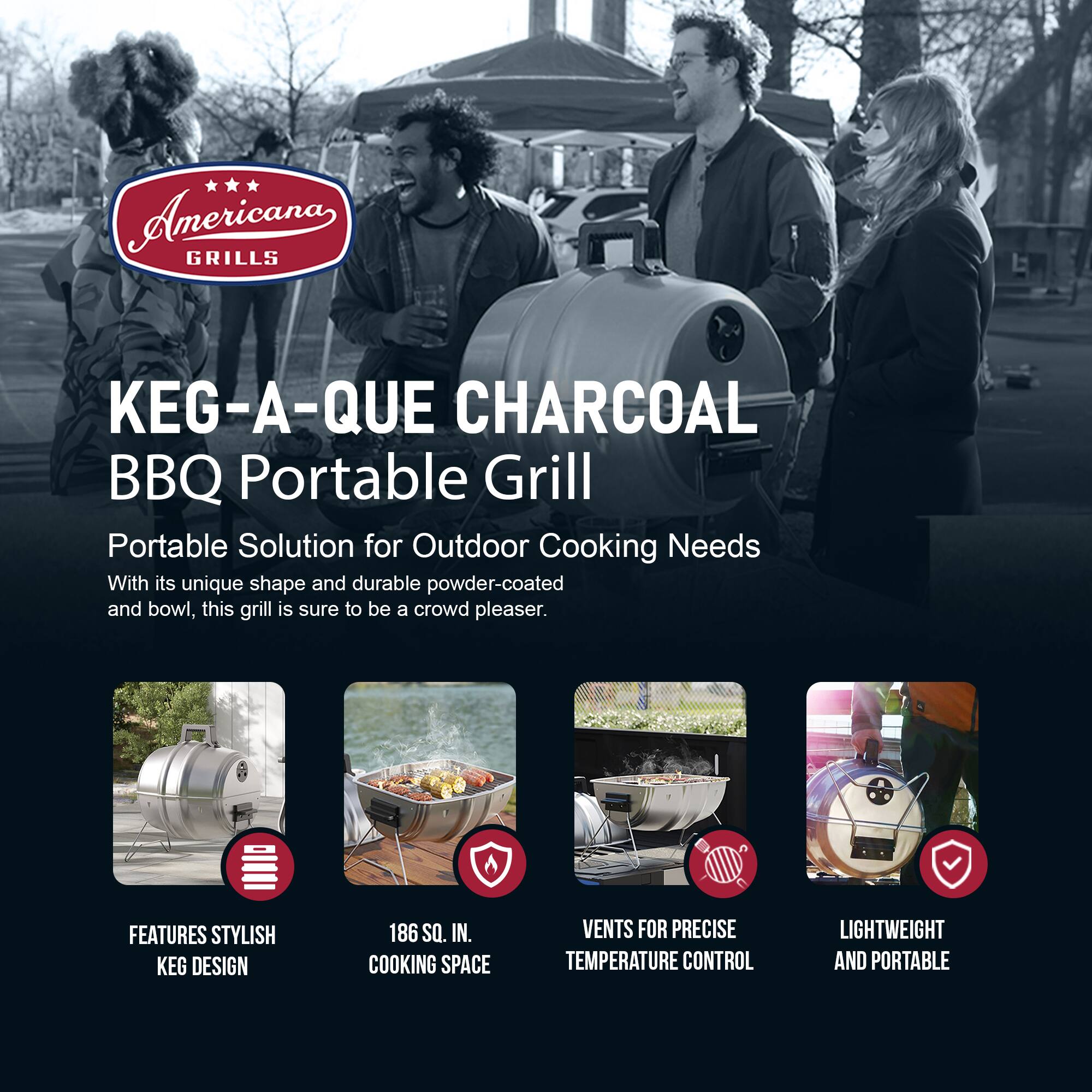 Americana GRILLS  
KEG-A-QUE CHARCOAL BBQ Portable Grill  

Portable Solution for Outdoor Cooking Needs  

With its unique shape and durable powder-coated and bowl, this grill is sure to be a crowd pleaser.  

FEATURES  
- STYLISH KEG DESIGN  
- 186 SQ. IN. COOKING SPACE  
- VENTS FOR PRECISE TEMPERATURE CONTROL  
- LIGHTWEIGHT AND PORTABLE