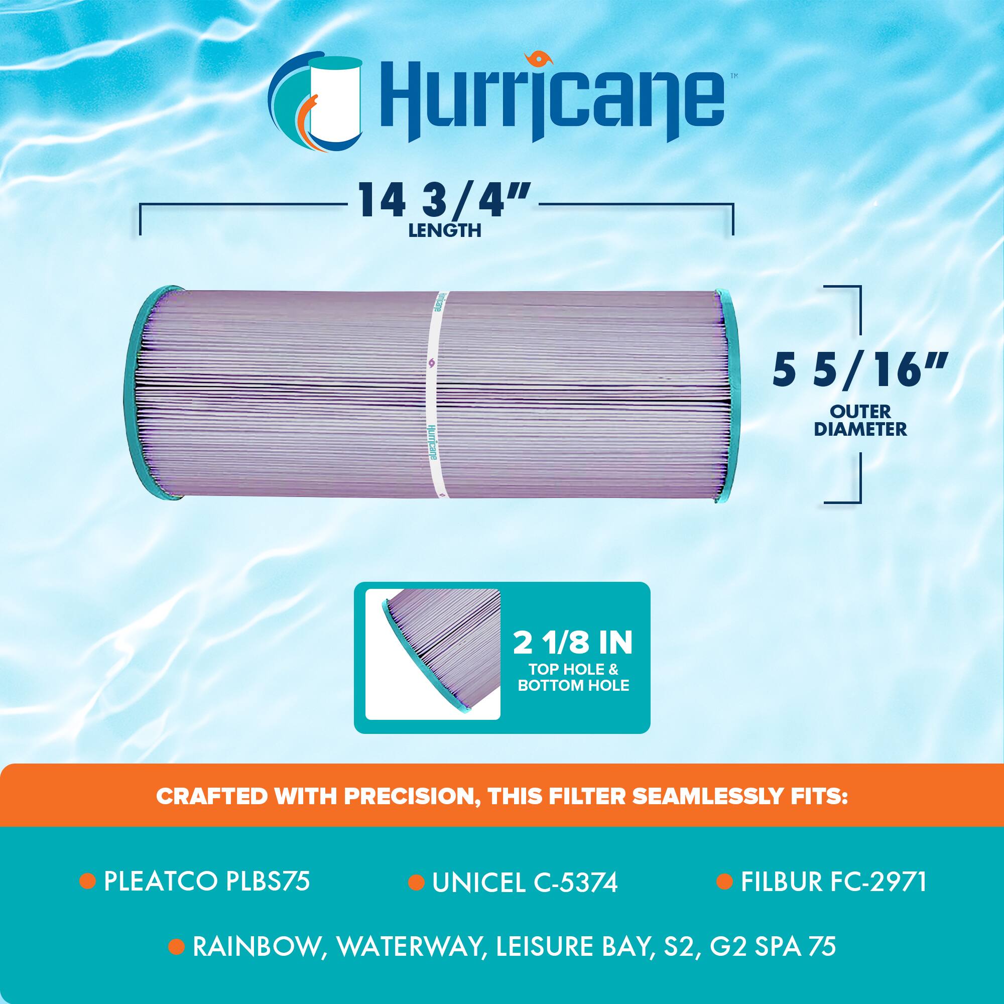 Hurricane

14 3/4" LENGTH

5 5/16" OUTER DIAMETER

2 1/8 IN TOP HOLE & BOTTOM HOLE

CRAFTED WITH PRECISION, THIS FILTER SEAMLESSLY FITS:

- PLEATCO PLBS75
- UNICEL C-5374
- FILBUR FC-2971
- RAINBOW, WATERWAY, LEISURE BAY, S2, G2 SPA 75