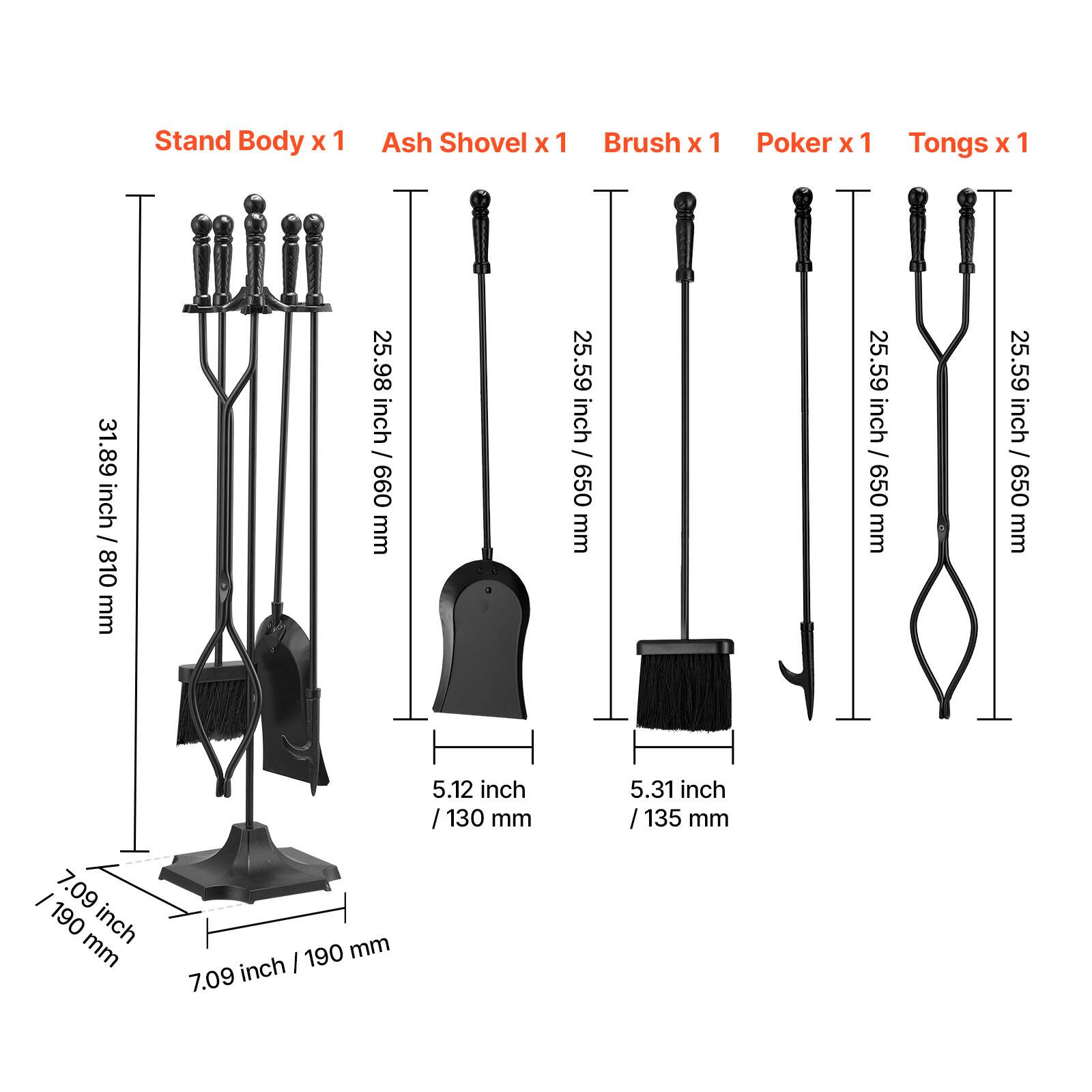 Stand Body x 1  
Ash Shovel x 1  
Brush x 1  
Poker x 1  
Tongs x 1  

31.89 inch / 810 mm  
25.98 inch / 660 mm  
25.59 inch / 650 mm  
25.59 inch / 650 mm  
25.59 inch / 650 mm  
5.12 inch / 130 mm  
5.31 inch / 135 mm  
7.09 inch / 190 mm  
7.09 inch / 190 mm