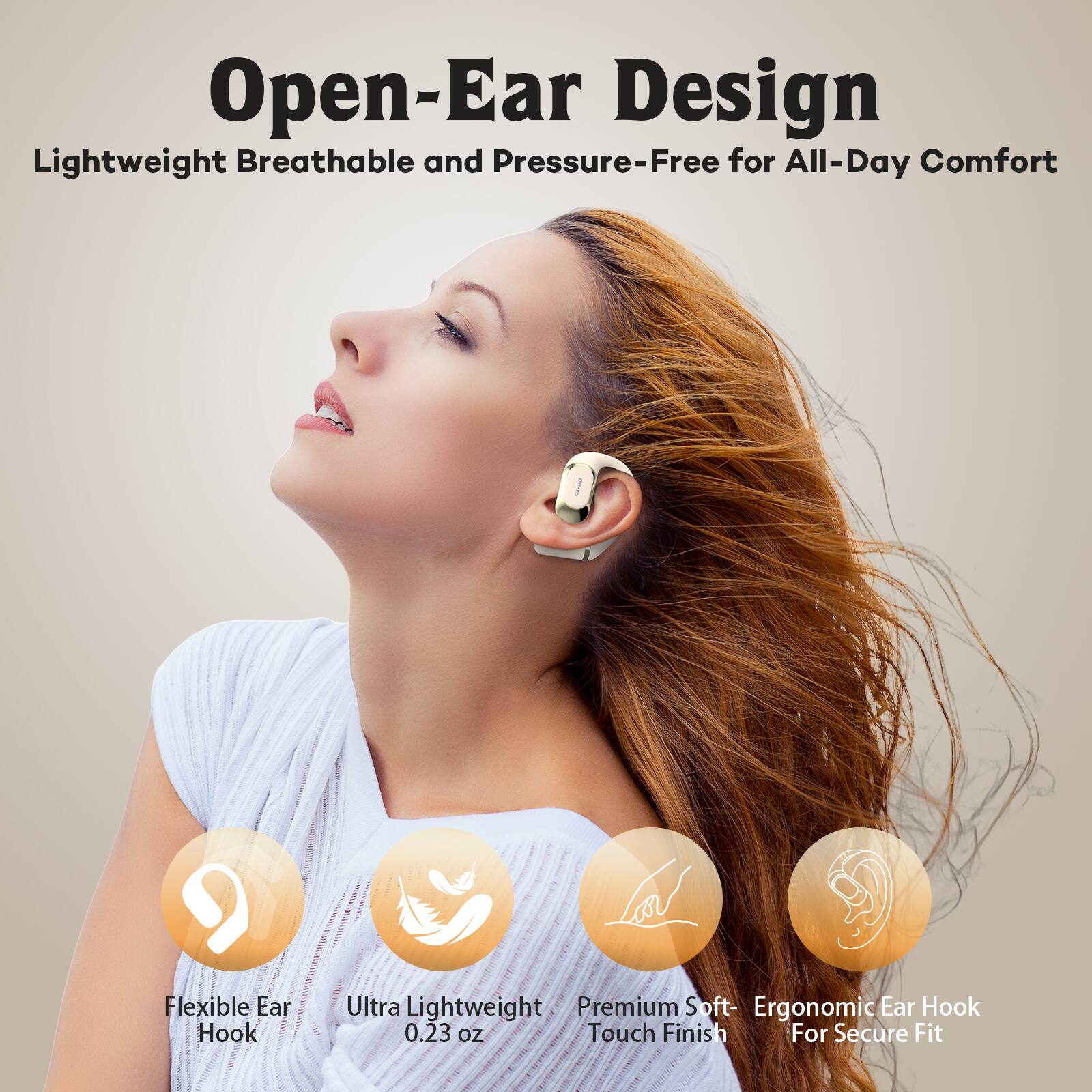 Open-Ear Design  
Lightweight Breathable and Pressure-Free for All-Day Comfort  

Flexible Ear Hook  
Ultra Lightweight Premium Soft- Ergonomic Ear Hook 0.23 oz Touch Finish For Secure Fit