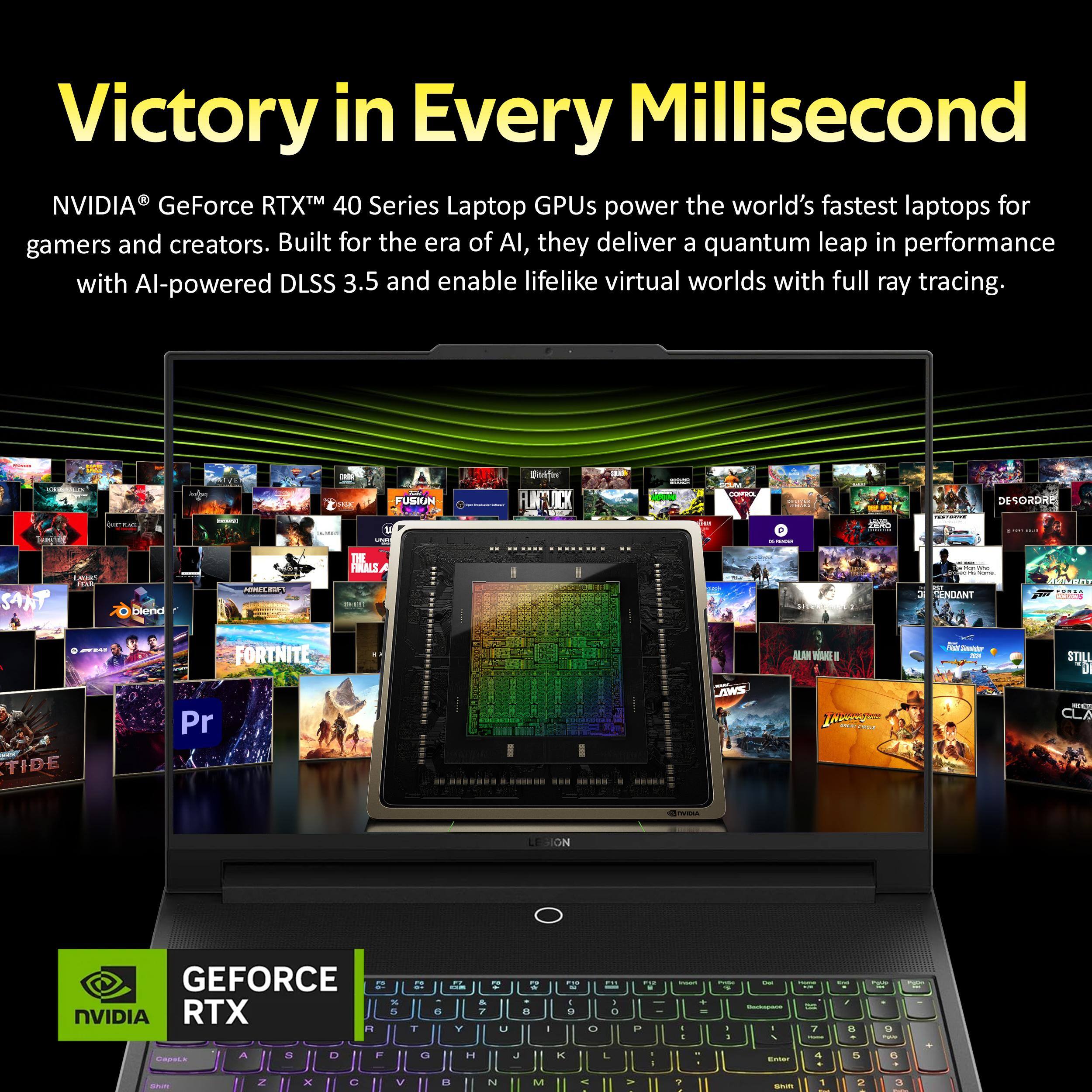 Victory in Every Millisecond

NVIDIA® GeForce RTX™ 40 Series Laptop GPUs power the world's fastest laptops for gamers and creators. Built for the era of AI, they deliver a quantum leap in performance with AI-powered DLSS 3.5 and enable lifelike virtual worlds with full ray tracing.