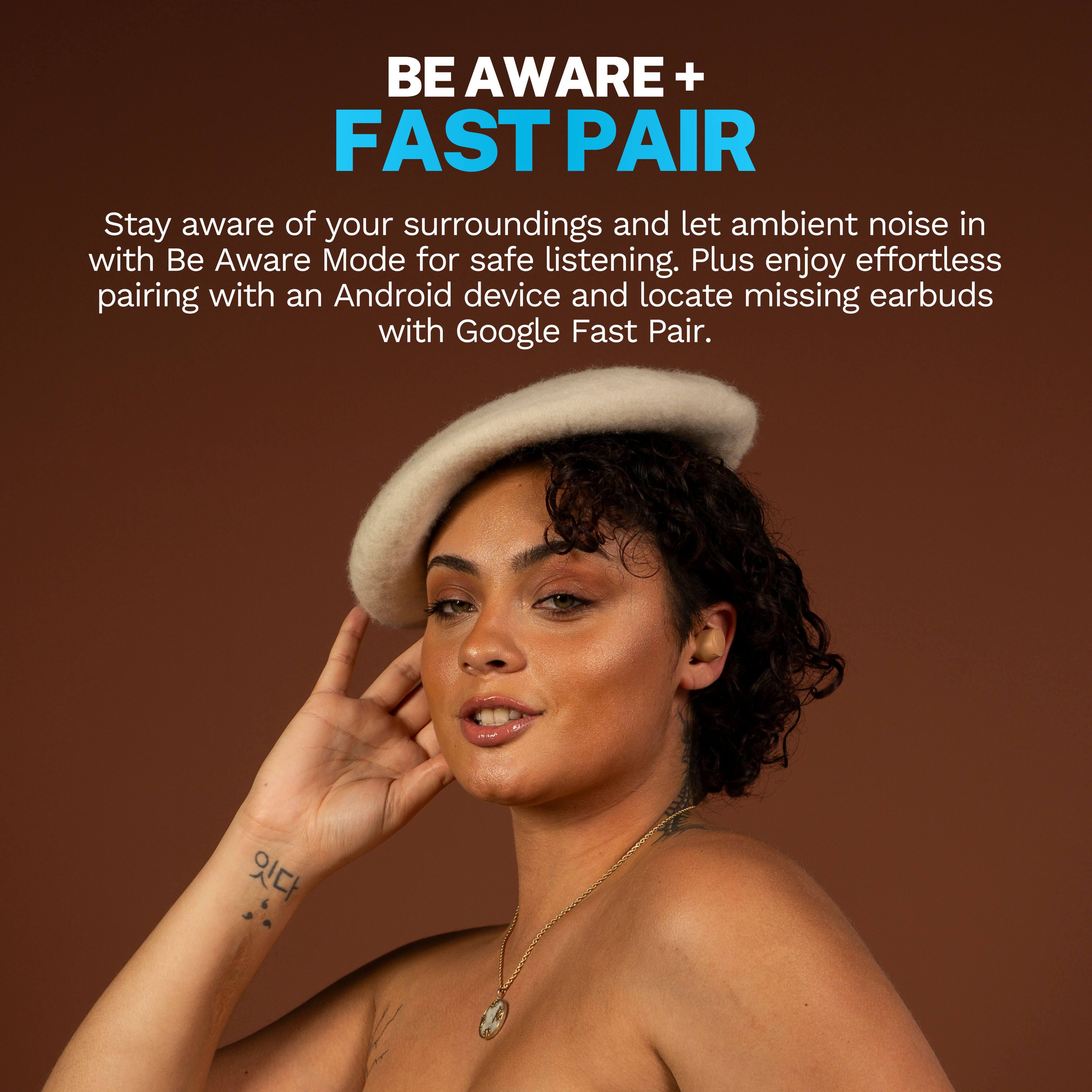BE AWARE + FAST PAIR

Stay aware of your surroundings and let ambient noise in with Be Aware Mode for safe listening. Plus enjoy effortless pairing with an Android device and locate missing earbuds with Google Fast Pair.