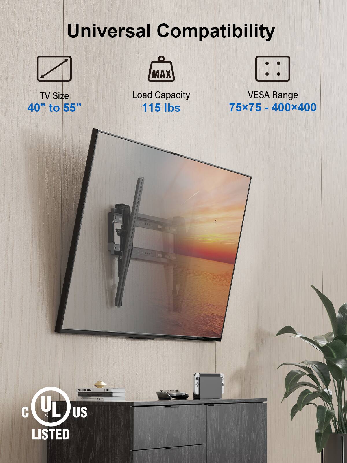 Universal Compatibility

TV Size  
40" to 55"

Load Capacity  
115 lbs

VESA Range  
75x75 - 400x400

C UL US LISTED