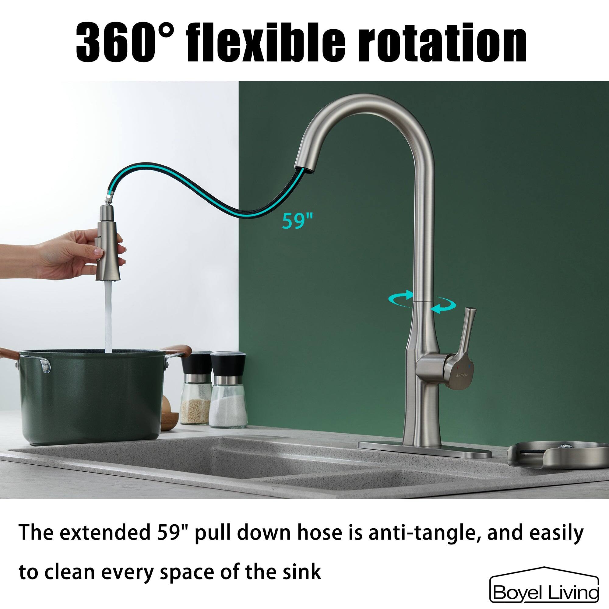 360° flexible rotation

The extended 59" pull down hose is anti-tangle, and easily to clean every space of the sink

Boyel Living