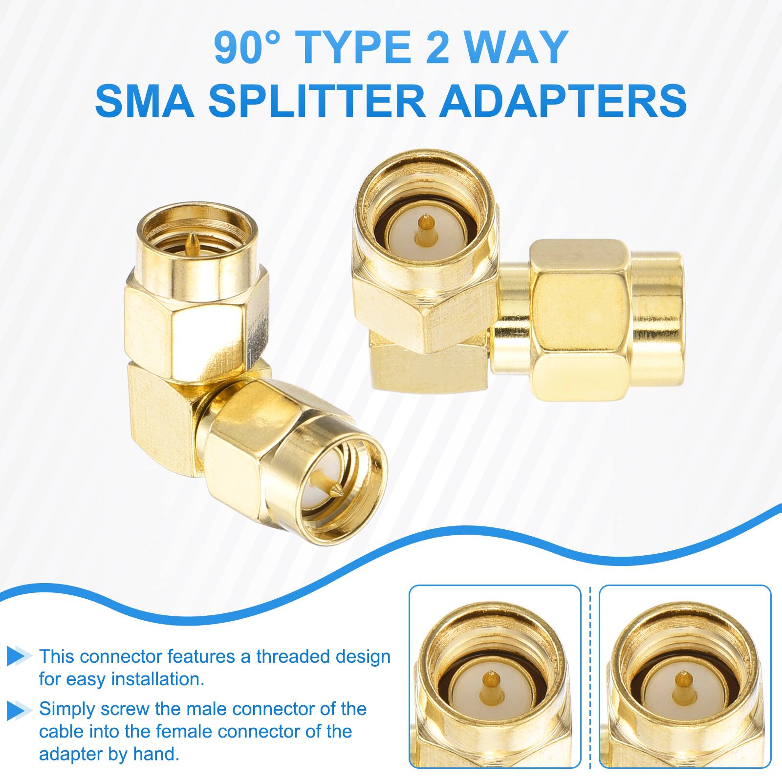 90° TYPE 2 WAY SMA SPLITTER ADAPTERS

This connector features a threaded design for easy installation. Simply screw the male connector of the cable into the female connector of the adapter by hand.