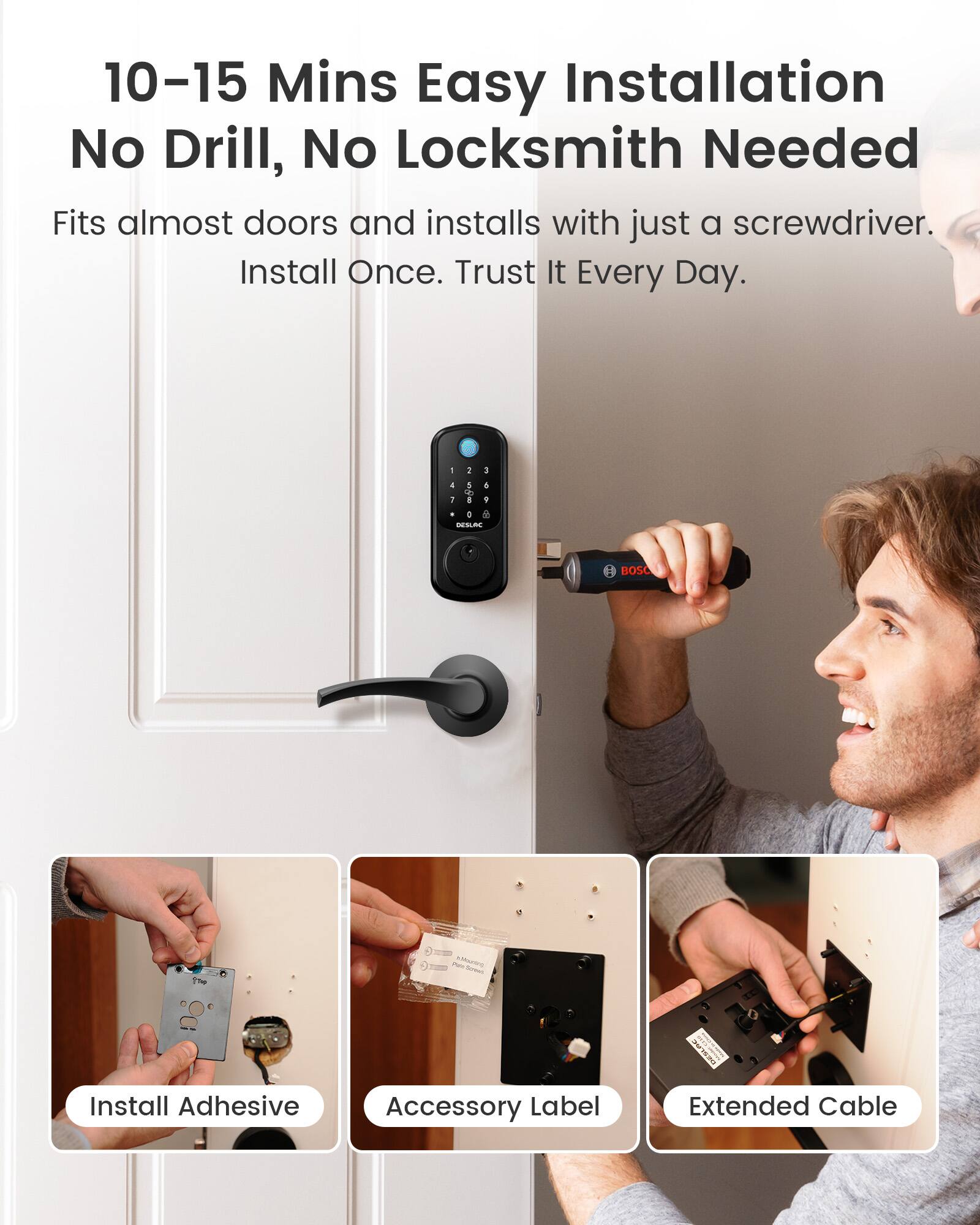 10-15 Mins Easy Installation  
No Drill, No Locksmith Needed  
Fits almost doors and installs with just a screwdriver.  
Install Once. Trust It Every Day.  

1  
3  
4 5 5 to 1 8 1 0 A DESLAC  
BOSC  
Wills Marc Aprear.  
OWSL  

Install Adhesive  
Accessory Label  
Extended Cable