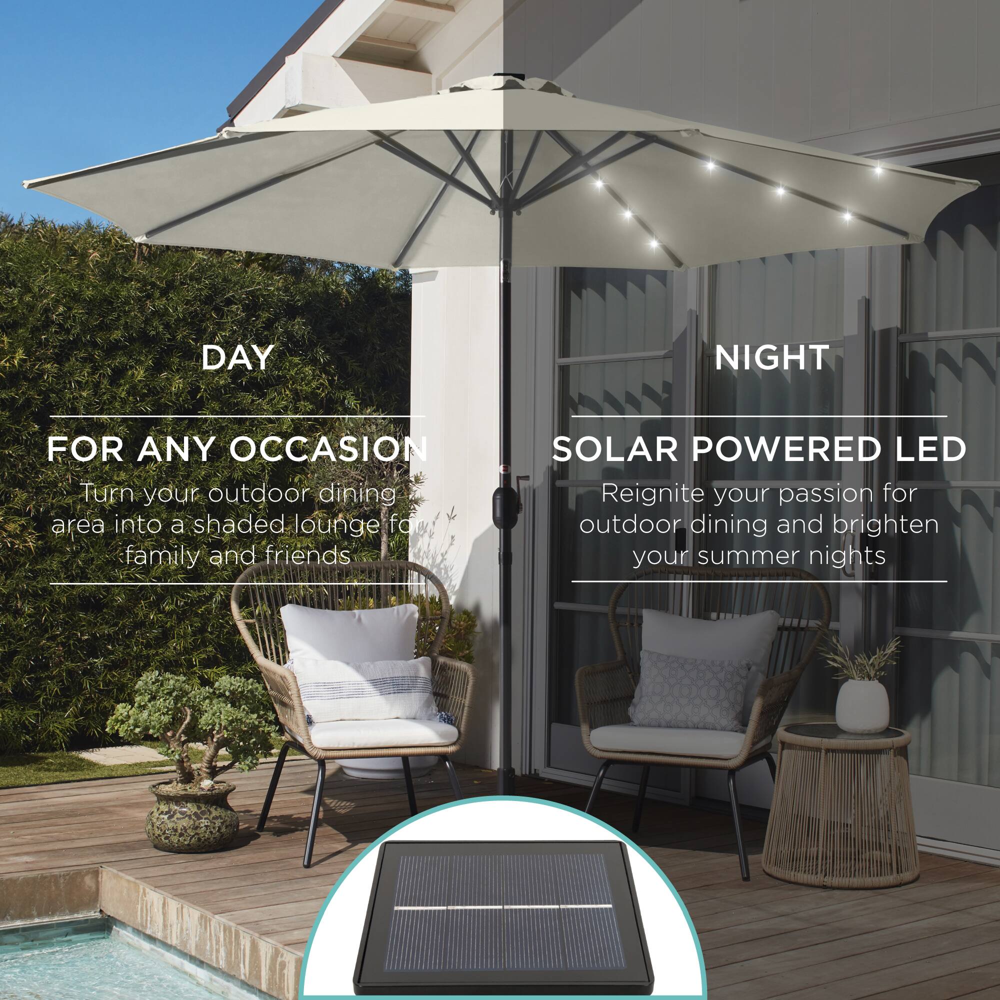 DAY NIGHT FOR ANY OCCASION

Turn your outdoor dining area into a shaded lounge for family and friends.

SOLAR POWERED LED

Reignite your passion for outdoor dining and brighten your summer nights.