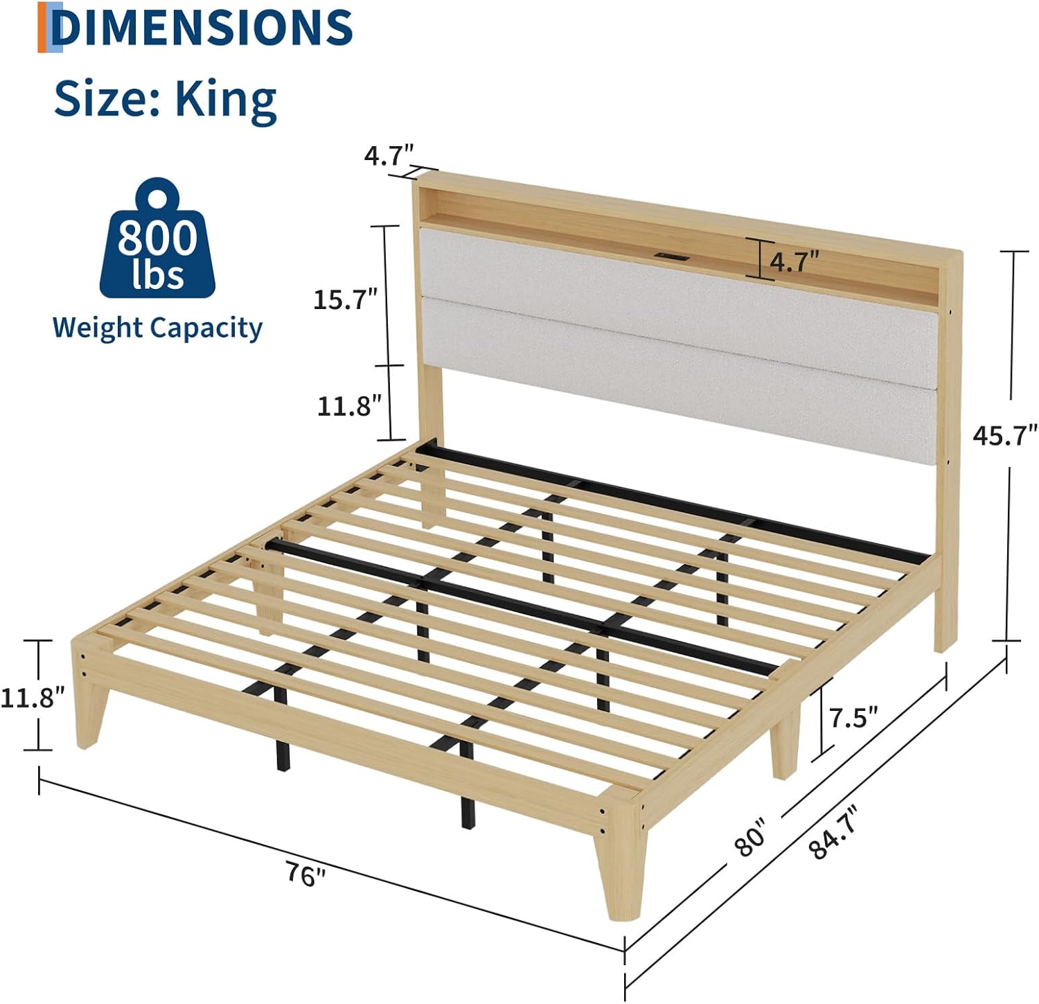 DIMENSIONS  
Size: King  

Weight Capacity: 800 lbs  

- Width: 76"  
- Depth: 84.7"  
- Height: 11.8"  
- Headboard Height: 15.7"  
- Headboard Depth: 4.7"  
- Footboard Height: 7.5"  
- Footboard Depth: 45.7"